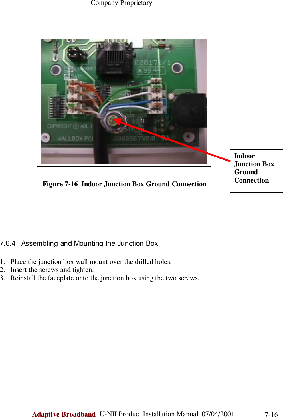                                                    Company ProprietaryAdaptive Broadband  U-NII Product Installation Manual  07/04/2001 7-16                        Figure 7-16  Indoor Junction Box Ground Connection7.6.4  Assembling and Mounting the Junction Box1. Place the junction box wall mount over the drilled holes.2. Insert the screws and tighten.3. Reinstall the faceplate onto the junction box using the two screws.IndoorJunction BoxGroundConnection