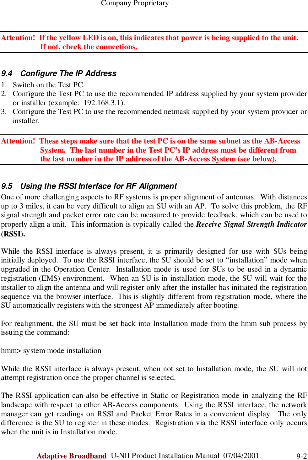                                                    Company ProprietaryAdaptive Broadband  U-NII Product Installation Manual  07/04/2001 9-2Attention!  If the yellow LED is on, this indicates that power is being supplied to the unit.        If not, check the connections.9.4  Configure The IP Address1. Switch on the Test PC.2. Configure the Test PC to use the recommended IP address supplied by your system provideror installer (example:  192.168.3.1).3. Configure the Test PC to use the recommended netmask supplied by your system provider orinstaller.Attention!  These steps make sure that the test PC is on the same subnet as the AB-Access                    System.  The last number in the Test PC’s IP address must be different from                    the last number in the IP address of the AB-Access System (see below).9.5  Using the RSSI Interface for RF AlignmentOne of more challenging aspects to RF systems is proper alignment of antennas.  With distancesup to 3 miles, it can be very difficult to align an SU with an AP.  To solve this problem, the RFsignal strength and packet error rate can be measured to provide feedback, which can be used toproperly align a unit.  This information is typically called the Receive Signal Strength Indicator(RSSI).While the RSSI interface is always present, it is primarily designed for use with SUs beinginitially deployed.  To use the RSSI interface, the SU should be set to “installation” mode whenupgraded in the Operation Center.  Installation mode is used for SUs to be used in a dynamicregistration (EMS) environment.  When an SU is in installation mode, the SU will wait for theinstaller to align the antenna and will register only after the installer has initiated the registrationsequence via the browser interface.  This is slightly different from registration mode, where theSU automatically registers with the strongest AP immediately after booting.For realignment, the SU must be set back into Installation mode from the hmm sub process byissuing the command:hmm&gt; system mode installationWhile the RSSI interface is always present, when not set to Installation mode, the SU will notattempt registration once the proper channel is selected.The RSSI application can also be effective in Static or Registration mode in analyzing the RFlandscape with respect to other AB-Access components.  Using the RSSI interface, the networkmanager can get readings on RSSI and Packet Error Rates in a convenient display.  The onlydifference is the SU to register in these modes.  Registration via the RSSI interface only occurswhen the unit is in Installation mode.