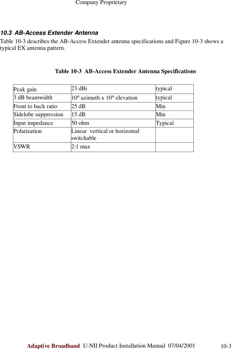                                                    Company ProprietaryAdaptive Broadband  U-NII Product Installation Manual  07/04/2001 10-310.3 AB-Access Extender AntennaTable 10-3 describes the AB-Access Extender antenna specifications and Figure 10-3 shows atypical EX antenna pattern.                                     Table 10-3  AB-Access Extender Antenna SpecificationsPeak gain 23 dBi typical3 dB beamwidth 10° azimuth x 10° elevation typicalFront to back ratio 25 dB MinSidelobe suppression 15 dB MinInput impedance 50 ohm TypicalPolarization Linear  vertical or horizontalswitchableVSWR 2:1 max