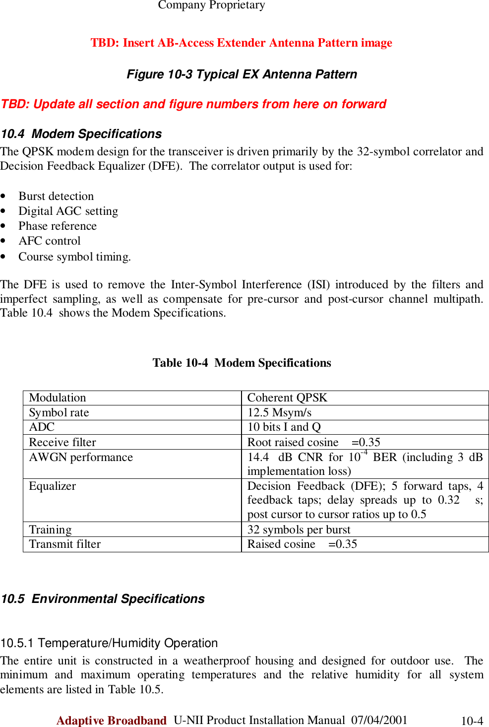                                                    Company ProprietaryAdaptive Broadband  U-NII Product Installation Manual  07/04/2001 10-4TBD: Insert AB-Access Extender Antenna Pattern imageFigure 10-3 Typical EX Antenna PatternTBD: Update all section and figure numbers from here on forward10.4  Modem SpecificationsThe QPSK modem design for the transceiver is driven primarily by the 32-symbol correlator andDecision Feedback Equalizer (DFE).  The correlator output is used for:• Burst detection• Digital AGC setting• Phase reference• AFC control• Course symbol timing.The DFE is used to remove the Inter-Symbol Interference (ISI) introduced by the filters andimperfect sampling, as well as compensate for pre-cursor and post-cursor channel multipath.Table 10.4  shows the Modem Specifications.Table 10-4  Modem SpecificationsModulation Coherent QPSKSymbol rate 12.5 Msym/sADC 10 bits I and QReceive filter Root raised cosine =0.35AWGN performance 14.4  dB CNR for 10-4 BER (including 3 dBimplementation loss)Equalizer Decision Feedback (DFE); 5 forward taps, 4feedback taps; delay spreads up to 0.32 s;post cursor to cursor ratios up to 0.5Training 32 symbols per burstTransmit filter Raised cosine =0.3510.5  Environmental Specifications10.5.1 Temperature/Humidity OperationThe entire unit is constructed in a weatherproof housing and designed for outdoor use.  Theminimum and maximum operating temperatures and the relative humidity for all systemelements are listed in Table 10.5.