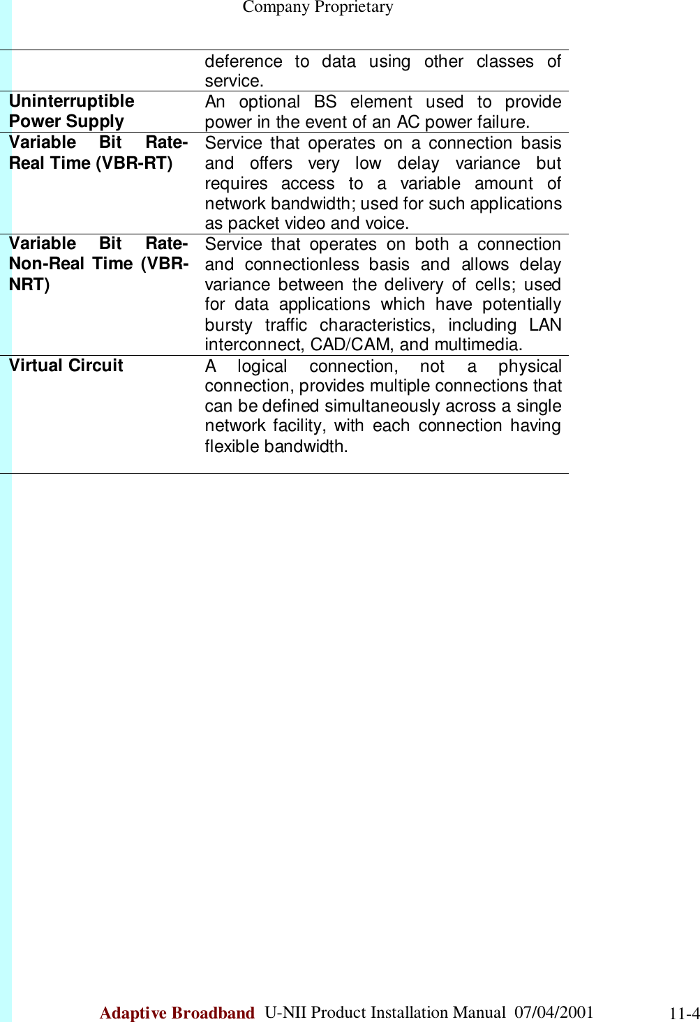                                                    Company ProprietaryAdaptive Broadband  U-NII Product Installation Manual  07/04/2001 11-4deference to data using other classes ofservice.UninterruptiblePower Supply An optional BS element used to providepower in the event of an AC power failure.Variable Bit Rate-Real Time (VBR-RT) Service that operates on a connection basisand offers very low delay variance butrequires access to a variable amount ofnetwork bandwidth; used for such applicationsas packet video and voice.Variable Bit Rate-Non-Real Time (VBR-NRT)Service that operates on both a connectionand connectionless basis and allows delayvariance between the delivery of cells; usedfor data applications which have potentiallybursty traffic characteristics, including LANinterconnect, CAD/CAM, and multimedia.Virtual Circuit A logical connection, not a physicalconnection, provides multiple connections thatcan be defined simultaneously across a singlenetwork facility, with each connection havingflexible bandwidth.