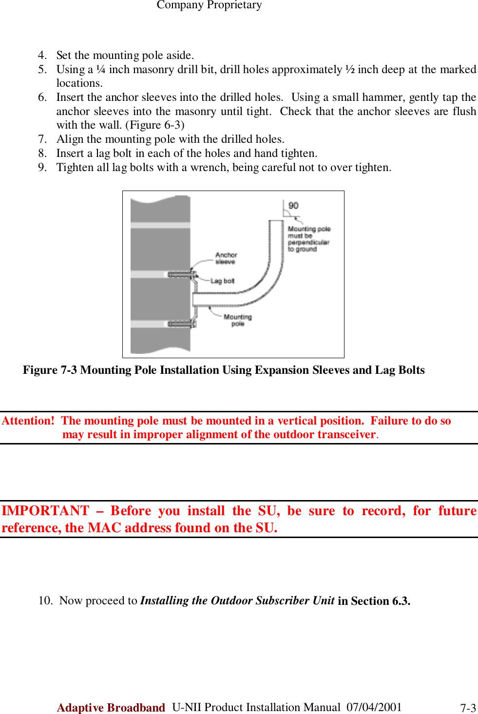                                                    Company ProprietaryAdaptive Broadband  U-NII Product Installation Manual  07/04/2001 7-34. Set the mounting pole aside.5. Using a ¼ inch masonry drill bit, drill holes approximately ½ inch deep at the markedlocations.6. Insert the anchor sleeves into the drilled holes.  Using a small hammer, gently tap theanchor sleeves into the masonry until tight.  Check that the anchor sleeves are flushwith the wall. (Figure 6-3)7. Align the mounting pole with the drilled holes.8. Insert a lag bolt in each of the holes and hand tighten.9. Tighten all lag bolts with a wrench, being careful not to over tighten.       Figure 7-3 Mounting Pole Installation Using Expansion Sleeves and Lag BoltsAttention!  The mounting pole must be mounted in a vertical position.  Failure to do so                    may result in improper alignment of the outdoor transceiver.IMPORTANT – Before you install the SU, be sure to record, for futurereference, the MAC address found on the SU.10.  Now proceed to Installing the Outdoor Subscriber Unit in Section 6.3.