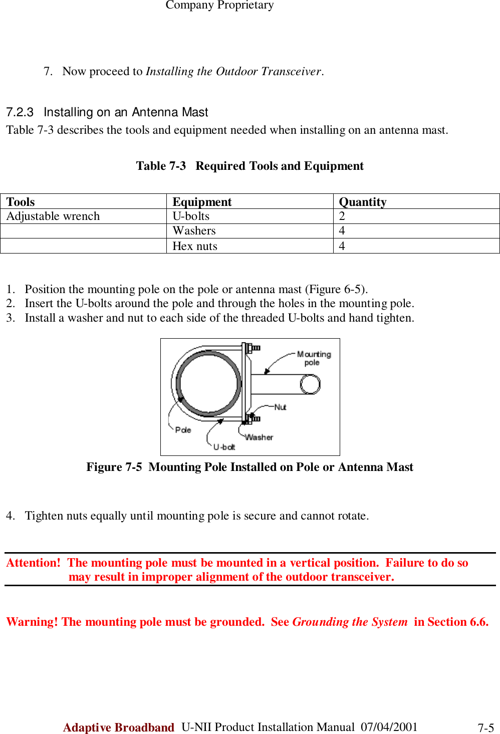                                                    Company ProprietaryAdaptive Broadband  U-NII Product Installation Manual  07/04/2001 7-57. Now proceed to Installing the Outdoor Transceiver.7.2.3  Installing on an Antenna MastTable 7-3 describes the tools and equipment needed when installing on an antenna mast.Table 7-3   Required Tools and EquipmentTools Equipment QuantityAdjustable wrench U-bolts 2Washers 4Hex nuts 41. Position the mounting pole on the pole or antenna mast (Figure 6-5).2. Insert the U-bolts around the pole and through the holes in the mounting pole.3. Install a washer and nut to each side of the threaded U-bolts and hand tighten.Figure 7-5  Mounting Pole Installed on Pole or Antenna Mast4. Tighten nuts equally until mounting pole is secure and cannot rotate.Attention!  The mounting pole must be mounted in a vertical position.  Failure to do so                    may result in improper alignment of the outdoor transceiver.Warning! The mounting pole must be grounded.  See Grounding the System  in Section 6.6.