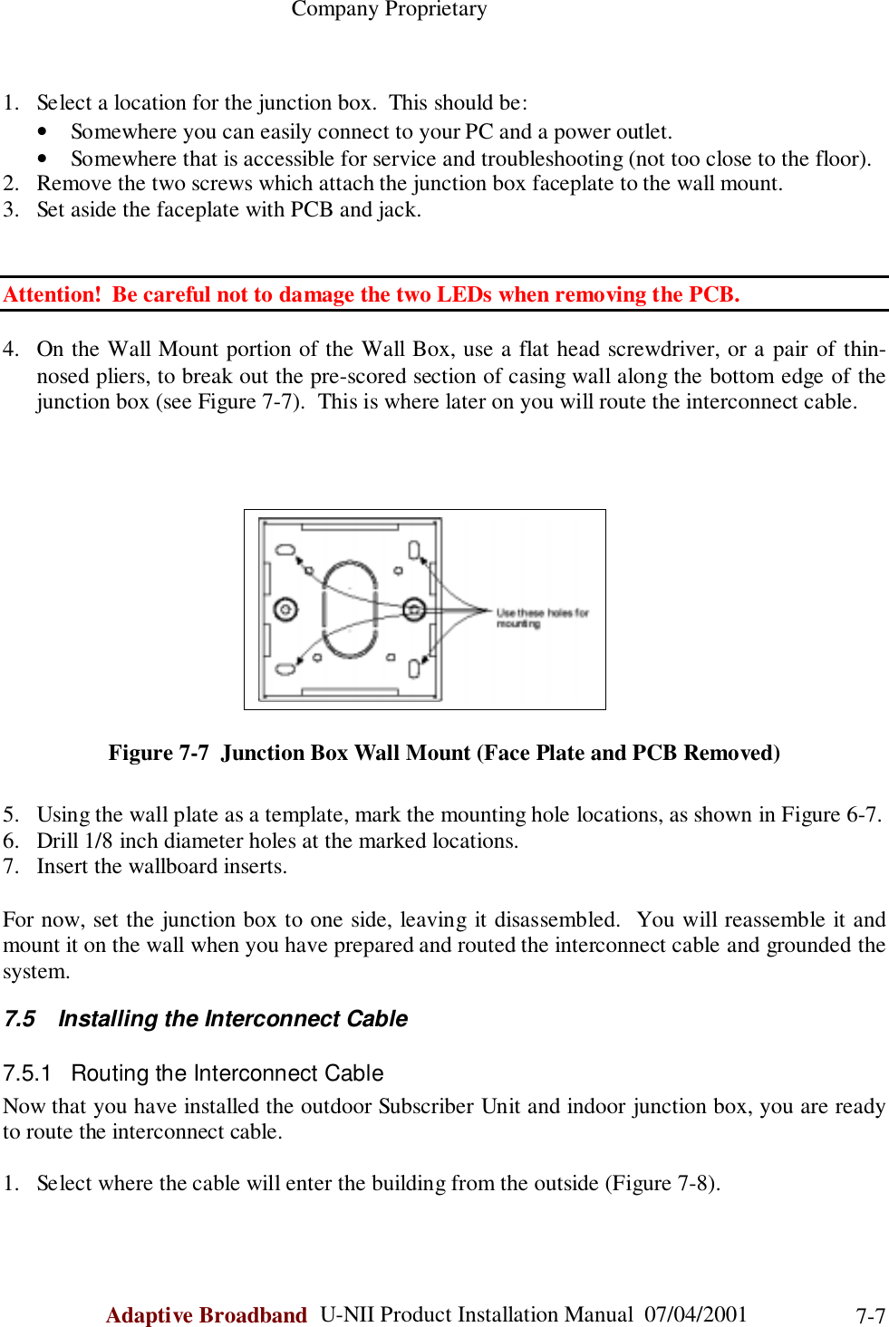                                                    Company ProprietaryAdaptive Broadband  U-NII Product Installation Manual  07/04/2001 7-71. Select a location for the junction box.  This should be:• Somewhere you can easily connect to your PC and a power outlet.• Somewhere that is accessible for service and troubleshooting (not too close to the floor).2. Remove the two screws which attach the junction box faceplate to the wall mount.3. Set aside the faceplate with PCB and jack.Attention!  Be careful not to damage the two LEDs when removing the PCB.4. On the Wall Mount portion of the Wall Box, use a flat head screwdriver, or a pair of thin-nosed pliers, to break out the pre-scored section of casing wall along the bottom edge of thejunction box (see Figure 7-7).  This is where later on you will route the interconnect cable.Figure 7-7  Junction Box Wall Mount (Face Plate and PCB Removed)5. Using the wall plate as a template, mark the mounting hole locations, as shown in Figure 6-7.6. Drill 1/8 inch diameter holes at the marked locations.7. Insert the wallboard inserts.For now, set the junction box to one side, leaving it disassembled.  You will reassemble it andmount it on the wall when you have prepared and routed the interconnect cable and grounded thesystem.7.5  Installing the Interconnect Cable7.5.1  Routing the Interconnect CableNow that you have installed the outdoor Subscriber Unit and indoor junction box, you are readyto route the interconnect cable.1. Select where the cable will enter the building from the outside (Figure 7-8).