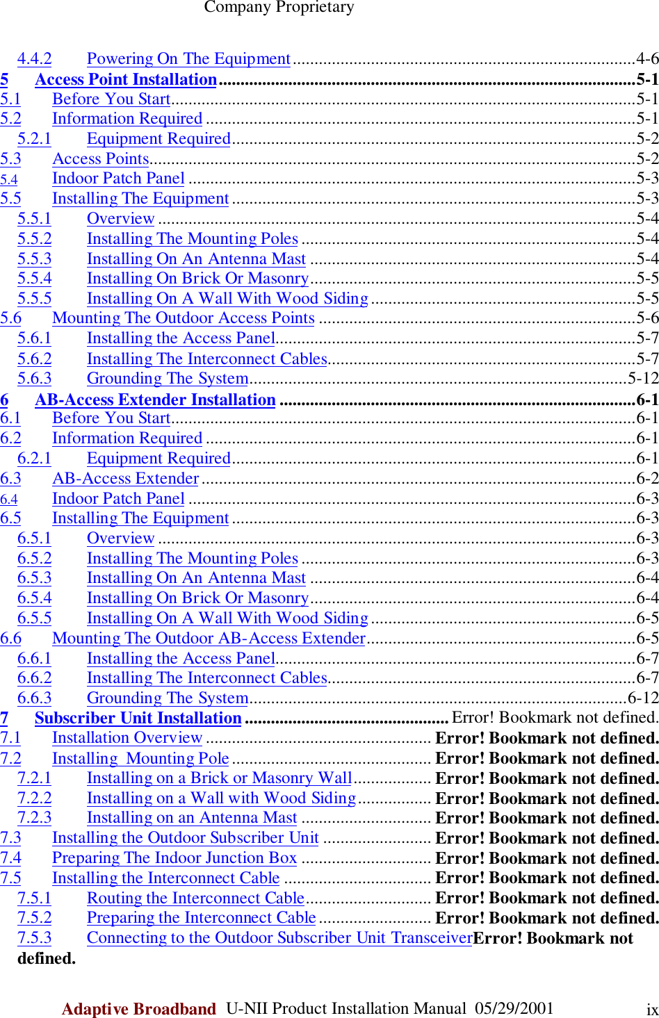                                                    Company ProprietaryAdaptive Broadband  U-NII Product Installation Manual  05/29/2001 ix4.4.2 Powering On The Equipment...............................................................................4-65 Access Point Installation................................................................................................5-15.1 Before You Start...........................................................................................................5-15.2 Information Required ...................................................................................................5-15.2.1 Equipment Required.............................................................................................5-25.3 Access Points................................................................................................................5-25.4 Indoor Patch Panel .......................................................................................................5-35.5 Installing The Equipment .............................................................................................5-35.5.1 Overview ..............................................................................................................5-45.5.2 Installing The Mounting Poles .............................................................................5-45.5.3 Installing On An Antenna Mast ...........................................................................5-45.5.4 Installing On Brick Or Masonry...........................................................................5-55.5.5 Installing On A Wall With Wood Siding.............................................................5-55.6 Mounting The Outdoor Access Points .........................................................................5-65.6.1 Installing the Access Panel...................................................................................5-75.6.2 Installing The Interconnect Cables.......................................................................5-75.6.3 Grounding The System.......................................................................................5-126 AB-Access Extender Installation ..................................................................................6-16.1 Before You Start...........................................................................................................6-16.2 Information Required ...................................................................................................6-16.2.1 Equipment Required.............................................................................................6-16.3 AB-Access Extender....................................................................................................6-26.4 Indoor Patch Panel .......................................................................................................6-36.5 Installing The Equipment .............................................................................................6-36.5.1 Overview ..............................................................................................................6-36.5.2 Installing The Mounting Poles .............................................................................6-36.5.3 Installing On An Antenna Mast ...........................................................................6-46.5.4 Installing On Brick Or Masonry...........................................................................6-46.5.5 Installing On A Wall With Wood Siding.............................................................6-56.6 Mounting The Outdoor AB-Access Extender..............................................................6-56.6.1 Installing the Access Panel...................................................................................6-76.6.2 Installing The Interconnect Cables.......................................................................6-76.6.3 Grounding The System.......................................................................................6-127 Subscriber Unit Installation ............................................... Error! Bookmark not defined.7.1 Installation Overview .................................................... Error! Bookmark not defined.7.2 Installing  Mounting Pole .............................................. Error! Bookmark not defined.7.2.1 Installing on a Brick or Masonry Wall.................. Error! Bookmark not defined.7.2.2 Installing on a Wall with Wood Siding................. Error! Bookmark not defined.7.2.3 Installing on an Antenna Mast .............................. Error! Bookmark not defined.7.3 Installing the Outdoor Subscriber Unit ......................... Error! Bookmark not defined.7.4 Preparing The Indoor Junction Box .............................. Error! Bookmark not defined.7.5 Installing the Interconnect Cable .................................. Error! Bookmark not defined.7.5.1 Routing the Interconnect Cable............................. Error! Bookmark not defined.7.5.2 Preparing the Interconnect Cable.......................... Error! Bookmark not defined.7.5.3 Connecting to the Outdoor Subscriber Unit TransceiverError! Bookmark notdefined.