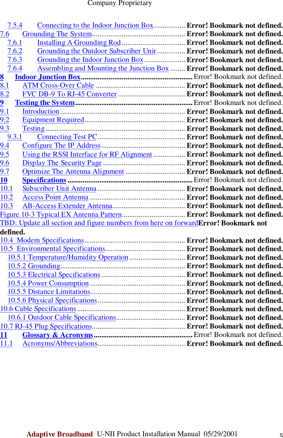                                                    Company ProprietaryAdaptive Broadband  U-NII Product Installation Manual  05/29/2001 x7.5.4 Connecting to the Indoor Junction Box................. Error! Bookmark not defined.7.6 Grounding The System.................................................. Error! Bookmark not defined.7.6.1 Installing A Grounding Rod.................................. Error! Bookmark not defined.7.6.2 Grounding the Outdoor Subscriber Unit ............... Error! Bookmark not defined.7.6.3 Grounding the Indoor Junction Box...................... Error! Bookmark not defined.7.6.4 Assembling and Mounting the Junction Box ........ Error! Bookmark not defined.8 Indoor Junction Box............................................................ Error! Bookmark not defined.8.1 ATM Cross-Over Cable ................................................ Error! Bookmark not defined.8.2 FVC DB-9 To RJ-45 Converter .................................... Error! Bookmark not defined.9 Testing the System............................................................... Error! Bookmark not defined.9.1 Introduction................................................................... Error! Bookmark not defined.9.2 Equipment Required...................................................... Error! Bookmark not defined.9.3 Testing........................................................................... Error! Bookmark not defined.9.3.1 Connecting Test PC............................................... Error! Bookmark not defined.9.4 Configure The IP Address............................................. Error! Bookmark not defined.9.5 Using the RSSI Interface for RF Alignment ................. Error! Bookmark not defined.9.6 Display The Security Page ............................................ Error! Bookmark not defined.9.7 Optimize The Antenna Alignment ................................ Error! Bookmark not defined.10 Specifications ................................................................... Error! Bookmark not defined.10.1 Subscriber Unit Antenna............................................... Error! Bookmark not defined.10.2 Access Point Antenna ................................................... Error! Bookmark not defined.10.3 AB-Access Extender Antenna....................................... Error! Bookmark not defined.Figure 10-3 Typical EX Antenna Pattern.................................. Error! Bookmark not defined.TBD: Update all section and figure numbers from here on forwardError! Bookmark notdefined.10.4  Modem Specifications...................................................... Error! Bookmark not defined.10.5  Environmental Specifications........................................... Error! Bookmark not defined.10.5.1 Temperature/Humidity Operation.............................. Error! Bookmark not defined.10.5.2 Grounding................................................................... Error! Bookmark not defined.10.5.3 Electrical Specifications............................................. Error! Bookmark not defined.10.5.4 Power Consumption................................................... Error! Bookmark not defined.10.5.5 Distance Limitations................................................... Error! Bookmark not defined.10.5.6 Physical Specifications............................................... Error! Bookmark not defined.10.6 Cable Specifications.......................................................... Error! Bookmark not defined.10.6.1 Outdoor Cable Specifications..................................... Error! Bookmark not defined.10.7 RJ-45 Plug Specifications.................................................. Error! Bookmark not defined.11 Glossary &amp; Acronyms..................................................... Error! Bookmark not defined.11.1 Acronyms/Abbreviations............................................... Error! Bookmark not defined.