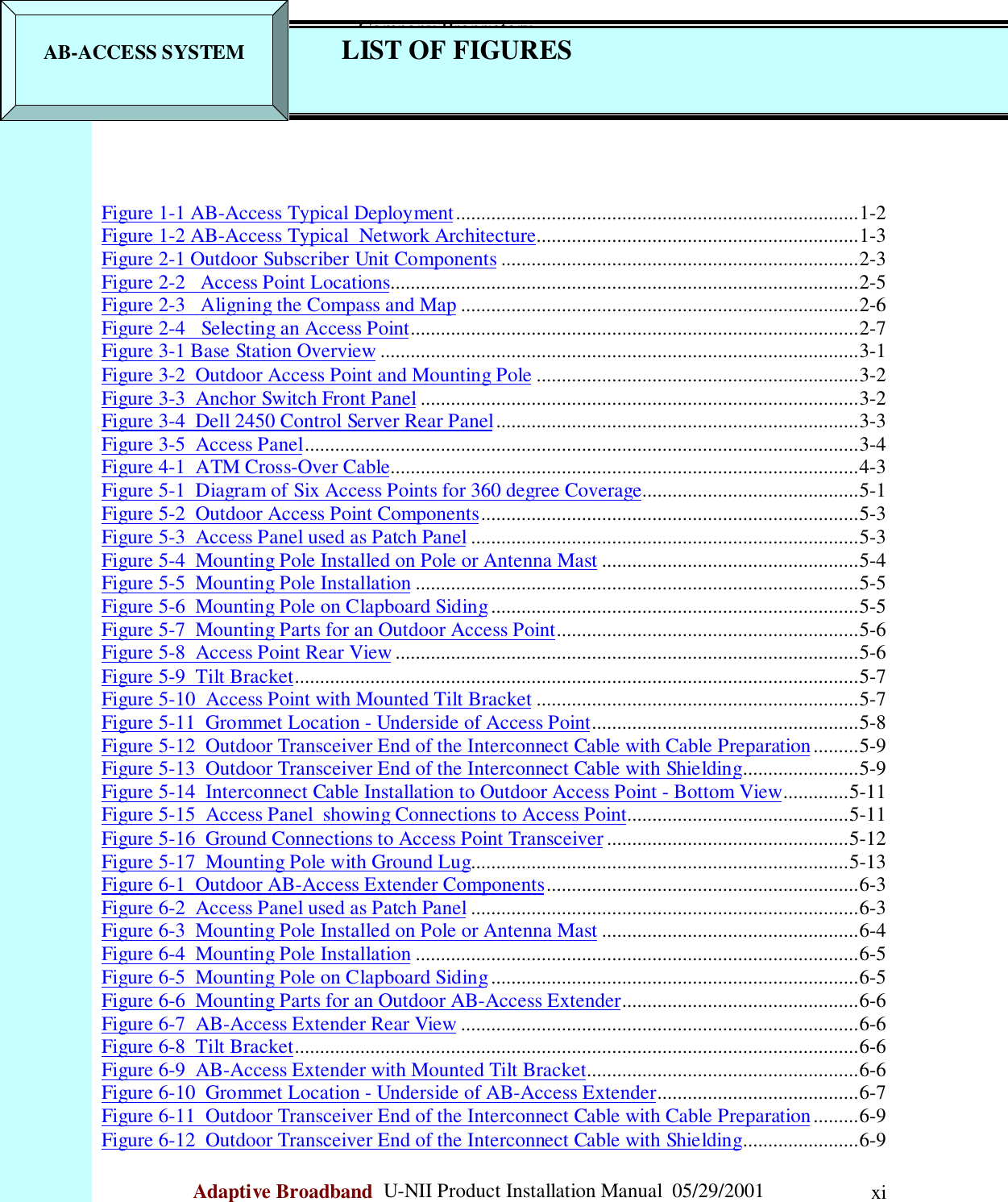                                                    Company ProprietaryAdaptive Broadband  U-NII Product Installation Manual  05/29/2001 xiFigure 1-1 AB-Access Typical Deployment................................................................................1-2Figure 1-2 AB-Access Typical  Network Architecture................................................................1-3Figure 2-1 Outdoor Subscriber Unit Components .......................................................................2-3Figure 2-2   Access Point Locations.............................................................................................2-5Figure 2-3   Aligning the Compass and Map ...............................................................................2-6Figure 2-4   Selecting an Access Point.........................................................................................2-7Figure 3-1 Base Station Overview ...............................................................................................3-1Figure 3-2  Outdoor Access Point and Mounting Pole ................................................................3-2Figure 3-3  Anchor Switch Front Panel .......................................................................................3-2Figure 3-4  Dell 2450 Control Server Rear Panel........................................................................3-3Figure 3-5  Access Panel..............................................................................................................3-4Figure 4-1  ATM Cross-Over Cable.............................................................................................4-3Figure 5-1  Diagram of Six Access Points for 360 degree Coverage...........................................5-1Figure 5-2  Outdoor Access Point Components...........................................................................5-3Figure 5-3  Access Panel used as Patch Panel .............................................................................5-3Figure 5-4  Mounting Pole Installed on Pole or Antenna Mast ...................................................5-4Figure 5-5  Mounting Pole Installation ........................................................................................5-5Figure 5-6  Mounting Pole on Clapboard Siding.........................................................................5-5Figure 5-7  Mounting Parts for an Outdoor Access Point............................................................5-6Figure 5-8  Access Point Rear View............................................................................................5-6Figure 5-9  Tilt Bracket................................................................................................................5-7Figure 5-10  Access Point with Mounted Tilt Bracket ................................................................5-7Figure 5-11  Grommet Location - Underside of Access Point.....................................................5-8Figure 5-12  Outdoor Transceiver End of the Interconnect Cable with Cable Preparation.........5-9Figure 5-13  Outdoor Transceiver End of the Interconnect Cable with Shielding.......................5-9Figure 5-14  Interconnect Cable Installation to Outdoor Access Point - Bottom View.............5-11Figure 5-15  Access Panel  showing Connections to Access Point............................................5-11Figure 5-16  Ground Connections to Access Point Transceiver ................................................5-12Figure 5-17  Mounting Pole with Ground Lug...........................................................................5-13Figure 6-1  Outdoor AB-Access Extender Components..............................................................6-3Figure 6-2  Access Panel used as Patch Panel .............................................................................6-3Figure 6-3  Mounting Pole Installed on Pole or Antenna Mast ...................................................6-4Figure 6-4  Mounting Pole Installation ........................................................................................6-5Figure 6-5  Mounting Pole on Clapboard Siding.........................................................................6-5Figure 6-6  Mounting Parts for an Outdoor AB-Access Extender...............................................6-6Figure 6-7  AB-Access Extender Rear View ...............................................................................6-6Figure 6-8  Tilt Bracket................................................................................................................6-6Figure 6-9  AB-Access Extender with Mounted Tilt Bracket......................................................6-6Figure 6-10  Grommet Location - Underside of AB-Access Extender........................................6-7Figure 6-11  Outdoor Transceiver End of the Interconnect Cable with Cable Preparation.........6-9Figure 6-12  Outdoor Transceiver End of the Interconnect Cable with Shielding.......................6-9AB-ACCESS SYSTEM LIST OF FIGURES