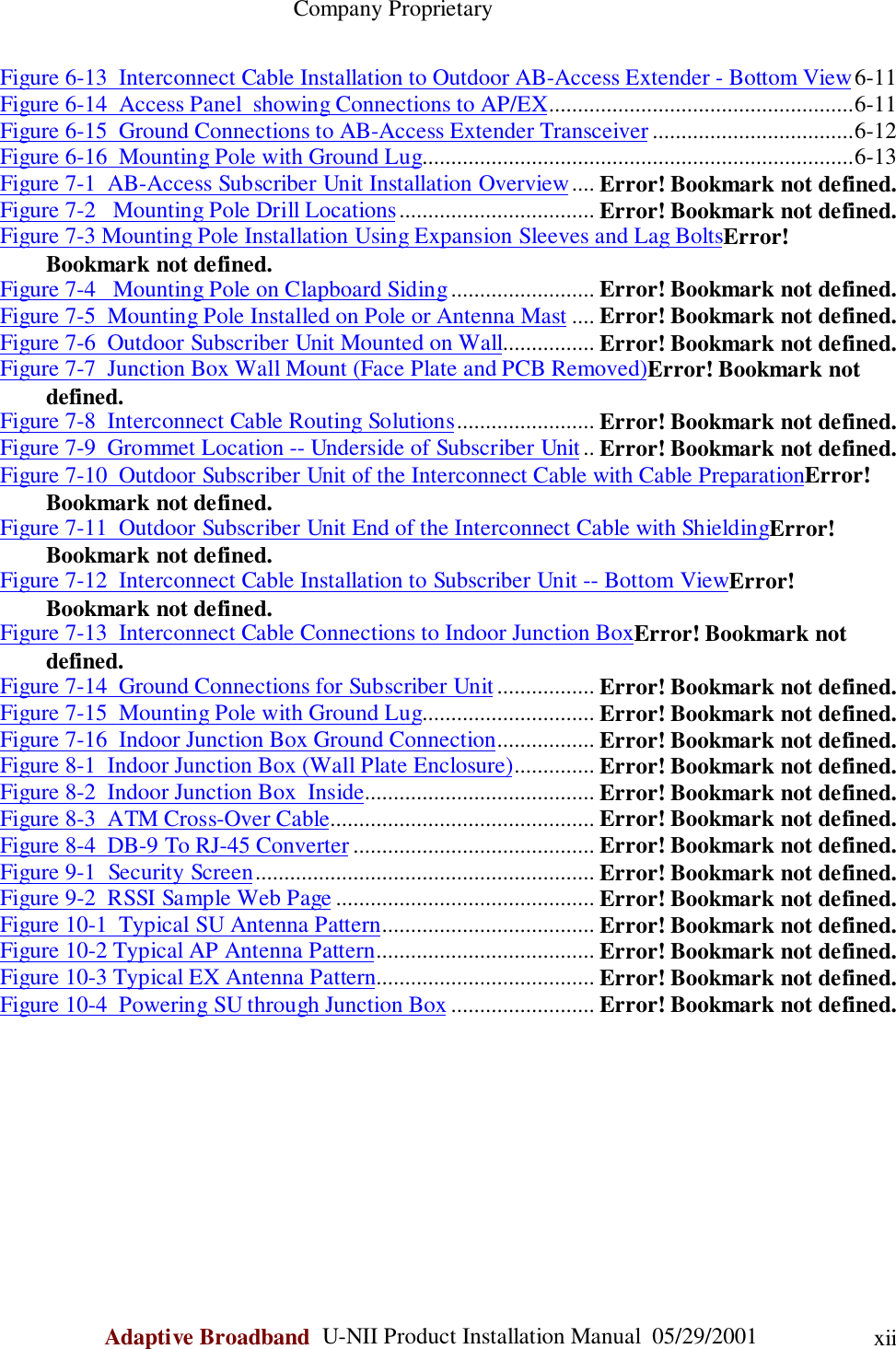                                                    Company ProprietaryAdaptive Broadband  U-NII Product Installation Manual  05/29/2001 xiiFigure 6-13  Interconnect Cable Installation to Outdoor AB-Access Extender - Bottom View6-11Figure 6-14  Access Panel  showing Connections to AP/EX.....................................................6-11Figure 6-15  Ground Connections to AB-Access Extender Transceiver...................................6-12Figure 6-16  Mounting Pole with Ground Lug...........................................................................6-13Figure 7-1  AB-Access Subscriber Unit Installation Overview.... Error! Bookmark not defined.Figure 7-2   Mounting Pole Drill Locations.................................. Error! Bookmark not defined.Figure 7-3 Mounting Pole Installation Using Expansion Sleeves and Lag BoltsError!Bookmark not defined.Figure 7-4   Mounting Pole on Clapboard Siding......................... Error! Bookmark not defined.Figure 7-5  Mounting Pole Installed on Pole or Antenna Mast .... Error! Bookmark not defined.Figure 7-6  Outdoor Subscriber Unit Mounted on Wall................ Error! Bookmark not defined.Figure 7-7  Junction Box Wall Mount (Face Plate and PCB Removed)Error! Bookmark notdefined.Figure 7-8  Interconnect Cable Routing Solutions........................ Error! Bookmark not defined.Figure 7-9  Grommet Location -- Underside of Subscriber Unit.. Error! Bookmark not defined.Figure 7-10  Outdoor Subscriber Unit of the Interconnect Cable with Cable PreparationError!Bookmark not defined.Figure 7-11  Outdoor Subscriber Unit End of the Interconnect Cable with ShieldingError!Bookmark not defined.Figure 7-12  Interconnect Cable Installation to Subscriber Unit -- Bottom ViewError!Bookmark not defined.Figure 7-13  Interconnect Cable Connections to Indoor Junction BoxError! Bookmark notdefined.Figure 7-14  Ground Connections for Subscriber Unit................. Error! Bookmark not defined.Figure 7-15  Mounting Pole with Ground Lug.............................. Error! Bookmark not defined.Figure 7-16  Indoor Junction Box Ground Connection................. Error! Bookmark not defined.Figure 8-1  Indoor Junction Box (Wall Plate Enclosure).............. Error! Bookmark not defined.Figure 8-2  Indoor Junction Box  Inside........................................ Error! Bookmark not defined.Figure 8-3  ATM Cross-Over Cable.............................................. Error! Bookmark not defined.Figure 8-4  DB-9 To RJ-45 Converter .......................................... Error! Bookmark not defined.Figure 9-1  Security Screen........................................................... Error! Bookmark not defined.Figure 9-2  RSSI Sample Web Page ............................................. Error! Bookmark not defined.Figure 10-1  Typical SU Antenna Pattern..................................... Error! Bookmark not defined.Figure 10-2 Typical AP Antenna Pattern...................................... Error! Bookmark not defined.Figure 10-3 Typical EX Antenna Pattern...................................... Error! Bookmark not defined.Figure 10-4  Powering SU through Junction Box ......................... Error! Bookmark not defined.