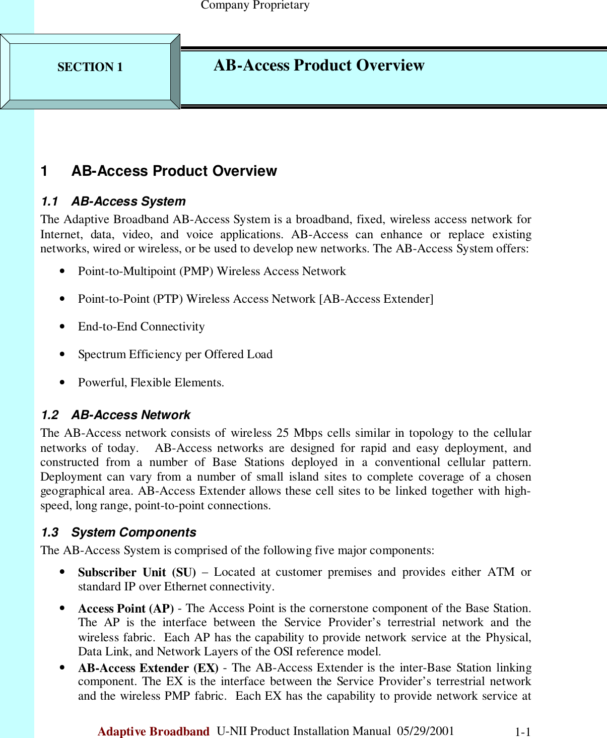                                                    Company ProprietaryAdaptive Broadband  U-NII Product Installation Manual  05/29/2001 1-11    AB-Access Product Overview1.1 AB-Access SystemThe Adaptive Broadband AB-Access System is a broadband, fixed, wireless access network forInternet, data, video, and voice applications. AB-Access can enhance or replace existingnetworks, wired or wireless, or be used to develop new networks. The AB-Access System offers:• Point-to-Multipoint (PMP) Wireless Access Network• Point-to-Point (PTP) Wireless Access Network [AB-Access Extender]• End-to-End Connectivity• Spectrum Efficiency per Offered Load• Powerful, Flexible Elements.1.2 AB-Access NetworkThe AB-Access network consists of wireless 25 Mbps cells similar in topology to the cellularnetworks of today.   AB-Access networks are designed for rapid and easy deployment, andconstructed from a number of Base Stations deployed in a conventional cellular pattern.Deployment can vary from a number of small island sites to complete coverage of a chosengeographical area. AB-Access Extender allows these cell sites to be linked together with high-speed, long range, point-to-point connections.1.3 System ComponentsThe AB-Access System is comprised of the following five major components:• Subscriber Unit (SU) – Located at customer premises and provides either ATM orstandard IP over Ethernet connectivity.• Access Point (AP) - The Access Point is the cornerstone component of the Base Station.The AP is the interface between the Service Provider’s terrestrial network and thewireless fabric.  Each AP has the capability to provide network service at the Physical,Data Link, and Network Layers of the OSI reference model.• AB-Access Extender (EX) - The AB-Access Extender is the inter-Base Station linkingcomponent. The EX is the interface between the Service Provider’s terrestrial networkand the wireless PMP fabric.  Each EX has the capability to provide network service atSECTION 1 AB-Access Product Overview