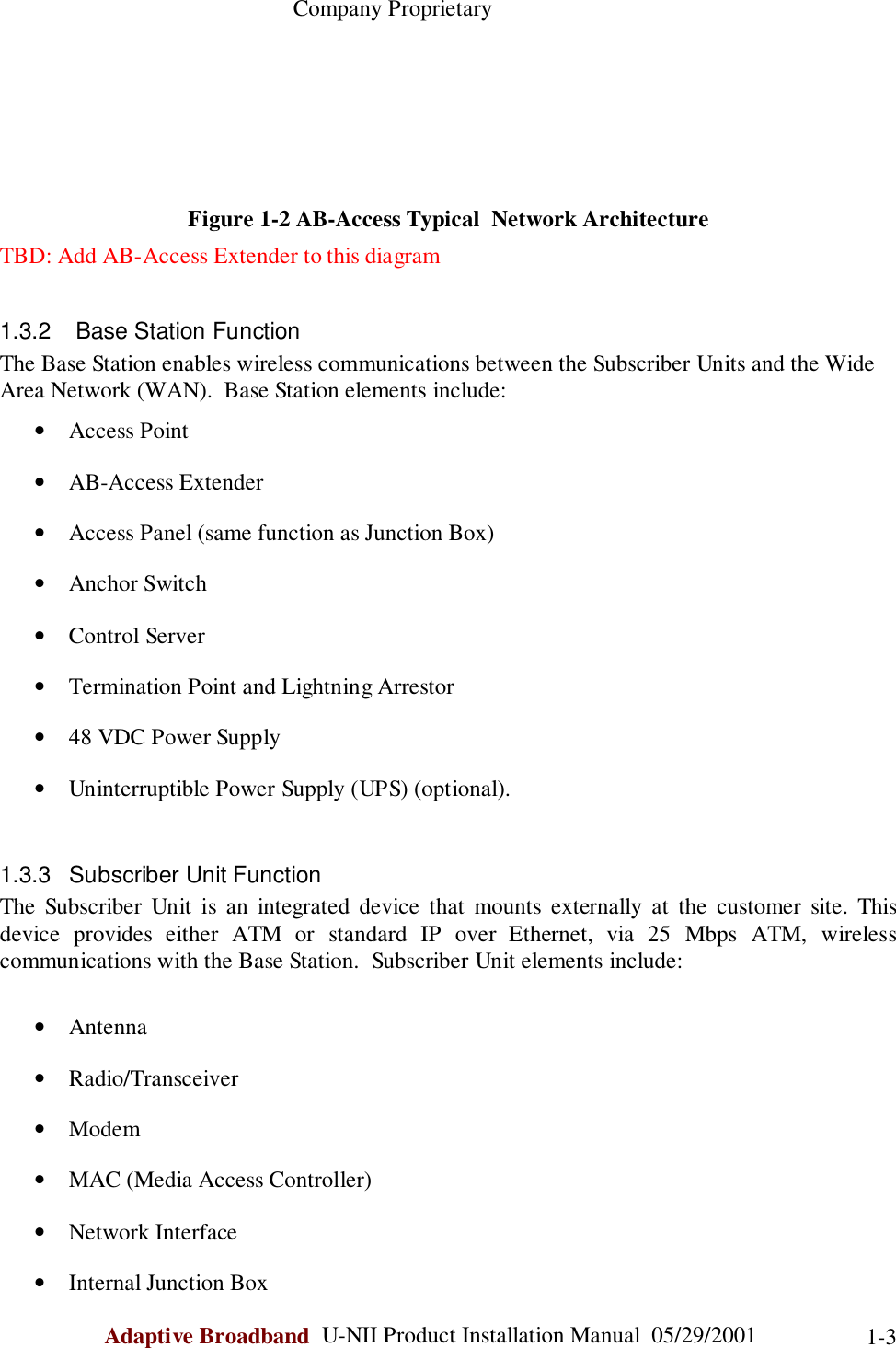                                                    Company ProprietaryAdaptive Broadband  U-NII Product Installation Manual  05/29/2001 1-3Figure 1-2 AB-Access Typical  Network ArchitectureTBD: Add AB-Access Extender to this diagram1.3.2   Base Station FunctionThe Base Station enables wireless communications between the Subscriber Units and the WideArea Network (WAN).  Base Station elements include:• Access Point• AB-Access Extender• Access Panel (same function as Junction Box)• Anchor Switch• Control Server• Termination Point and Lightning Arrestor• 48 VDC Power Supply• Uninterruptible Power Supply (UPS) (optional).1.3.3 Subscriber Unit FunctionThe Subscriber Unit is an integrated device that mounts externally at the customer site. Thisdevice provides either ATM or standard IP over Ethernet, via 25 Mbps ATM, wirelesscommunications with the Base Station.  Subscriber Unit elements include:• Antenna• Radio/Transceiver• Modem• MAC (Media Access Controller)• Network Interface• Internal Junction Box