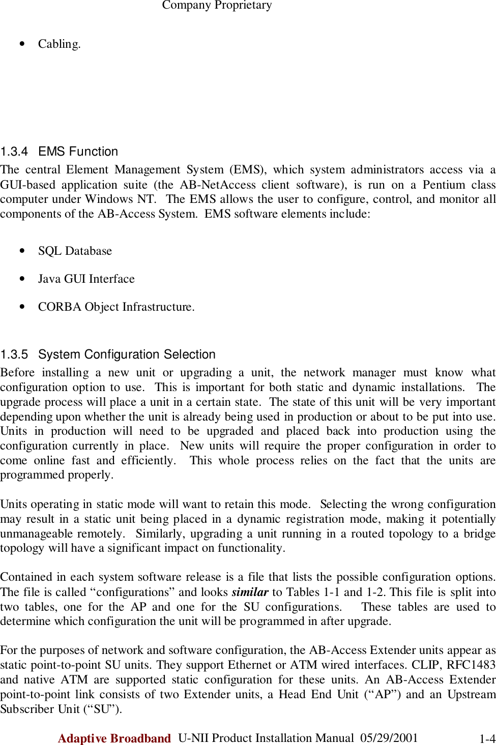                                                    Company ProprietaryAdaptive Broadband  U-NII Product Installation Manual  05/29/2001 1-4• Cabling.1.3.4 EMS FunctionThe central Element Management System (EMS), which system administrators access via aGUI-based application suite (the AB-NetAccess client software), is run on a Pentium classcomputer under Windows NT.  The EMS allows the user to configure, control, and monitor allcomponents of the AB-Access System.  EMS software elements include:• SQL Database• Java GUI Interface• CORBA Object Infrastructure.1.3.5  System Configuration SelectionBefore installing a new unit or upgrading a unit, the network manager must know whatconfiguration option to use.  This is important for both static and dynamic installations.  Theupgrade process will place a unit in a certain state.  The state of this unit will be very importantdepending upon whether the unit is already being used in production or about to be put into use.Units in production will need to be upgraded and placed back into production using theconfiguration currently in place.  New units will require the proper configuration in order tocome online fast and efficiently.  This whole process relies on the fact that the units areprogrammed properly.Units operating in static mode will want to retain this mode.  Selecting the wrong configurationmay result in a static unit being placed in a dynamic registration mode, making it potentiallyunmanageable remotely.  Similarly, upgrading a unit running in a routed topology to a bridgetopology will have a significant impact on functionality.Contained in each system software release is a file that lists the possible configuration options.The file is called “configurations” and looks similar to Tables 1-1 and 1-2. This file is split intotwo tables, one for the AP and one for the SU configurations.   These tables are used todetermine which configuration the unit will be programmed in after upgrade.For the purposes of network and software configuration, the AB-Access Extender units appear asstatic point-to-point SU units. They support Ethernet or ATM wired interfaces. CLIP, RFC1483and native ATM are supported static configuration for these units. An AB-Access Extenderpoint-to-point link consists of two Extender units, a Head End Unit (“AP”) and an UpstreamSubscriber Unit (“SU”).