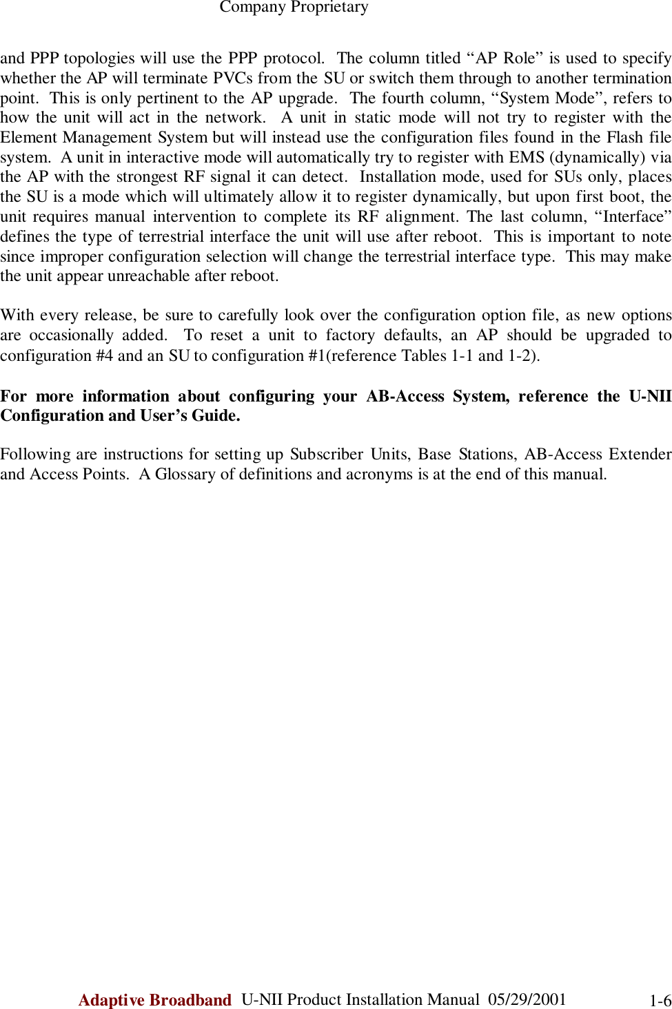                                                    Company ProprietaryAdaptive Broadband  U-NII Product Installation Manual  05/29/2001 1-6and PPP topologies will use the PPP protocol.  The column titled “AP Role” is used to specifywhether the AP will terminate PVCs from the SU or switch them through to another terminationpoint.  This is only pertinent to the AP upgrade.  The fourth column, “System Mode”, refers tohow the unit will act in the network.  A unit in static mode will not try to register with theElement Management System but will instead use the configuration files found in the Flash filesystem.  A unit in interactive mode will automatically try to register with EMS (dynamically) viathe AP with the strongest RF signal it can detect.  Installation mode, used for SUs only, placesthe SU is a mode which will ultimately allow it to register dynamically, but upon first boot, theunit requires manual intervention to complete its RF alignment. The last column, “Interface”defines the type of terrestrial interface the unit will use after reboot.  This is important to notesince improper configuration selection will change the terrestrial interface type.  This may makethe unit appear unreachable after reboot.With every release, be sure to carefully look over the configuration option file, as new optionsare occasionally added.  To reset a unit to factory defaults, an AP should be upgraded toconfiguration #4 and an SU to configuration #1(reference Tables 1-1 and 1-2).For more information about configuring your AB-Access System, reference the U-NIIConfiguration and User’s Guide.Following are instructions for setting up Subscriber Units, Base Stations, AB-Access Extenderand Access Points.  A Glossary of definitions and acronyms is at the end of this manual.