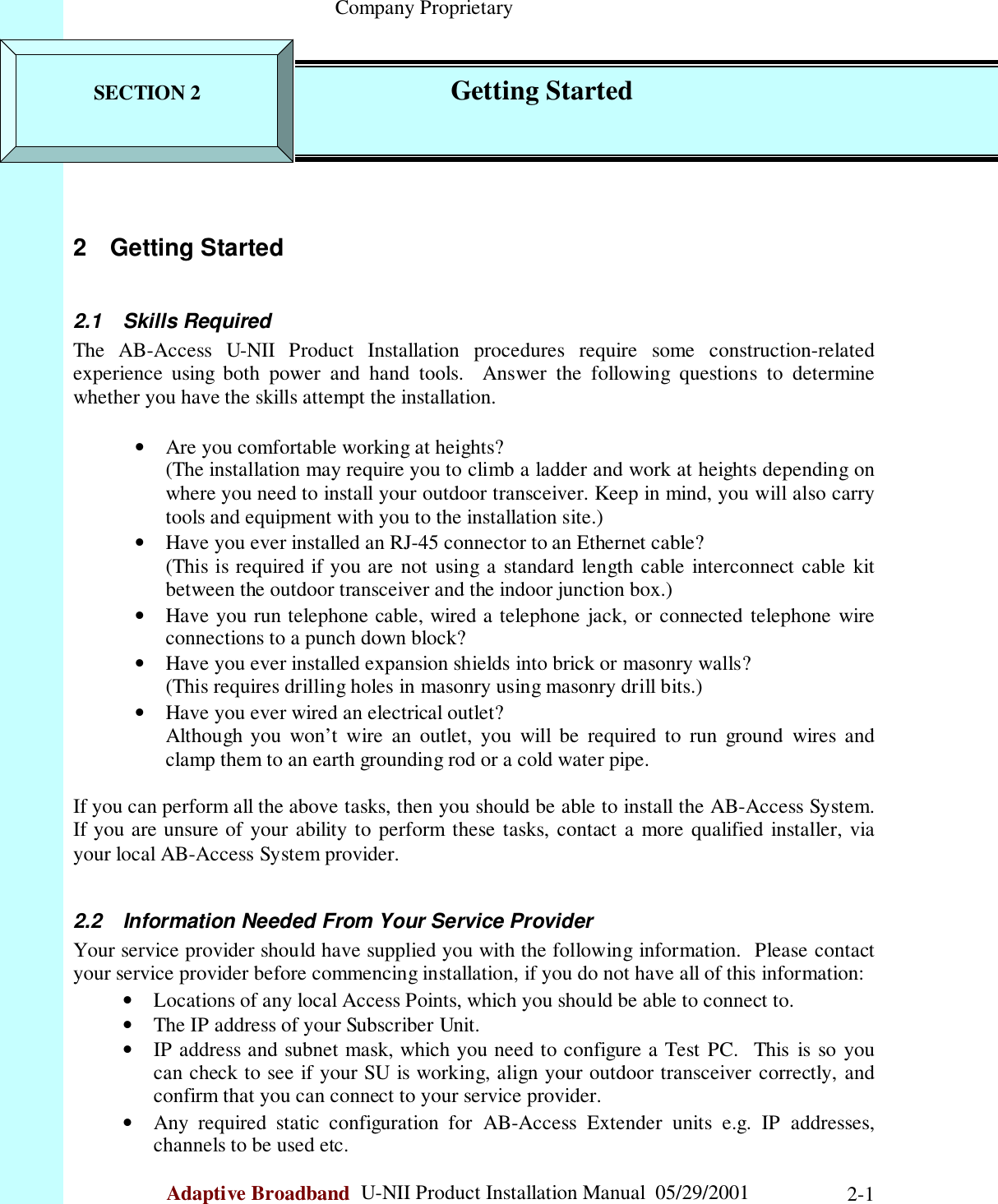                                                    Company ProprietaryAdaptive Broadband  U-NII Product Installation Manual  05/29/2001 2-12 Getting Started2.1 Skills RequiredThe AB-Access U-NII Product Installation procedures require some construction-relatedexperience using both power and hand tools.  Answer the following questions to determinewhether you have the skills attempt the installation.• Are you comfortable working at heights?(The installation may require you to climb a ladder and work at heights depending onwhere you need to install your outdoor transceiver. Keep in mind, you will also carrytools and equipment with you to the installation site.)• Have you ever installed an RJ-45 connector to an Ethernet cable?(This is required if you are not using a standard length cable interconnect cable kitbetween the outdoor transceiver and the indoor junction box.)• Have you run telephone cable, wired a telephone jack, or connected telephone wireconnections to a punch down block?• Have you ever installed expansion shields into brick or masonry walls?(This requires drilling holes in masonry using masonry drill bits.)• Have you ever wired an electrical outlet?Although you won’t wire an outlet, you will be required to run ground wires andclamp them to an earth grounding rod or a cold water pipe.If you can perform all the above tasks, then you should be able to install the AB-Access System.If you are unsure of your ability to perform these tasks, contact a more qualified installer, viayour local AB-Access System provider.2.2  Information Needed From Your Service ProviderYour service provider should have supplied you with the following information.  Please contactyour service provider before commencing installation, if you do not have all of this information:• Locations of any local Access Points, which you should be able to connect to.• The IP address of your Subscriber Unit.• IP address and subnet mask, which you need to configure a Test PC.  This is so youcan check to see if your SU is working, align your outdoor transceiver correctly, andconfirm that you can connect to your service provider.• Any required static configuration for AB-Access Extender units e.g. IP addresses,channels to be used etc.SECTION 2                Getting Started