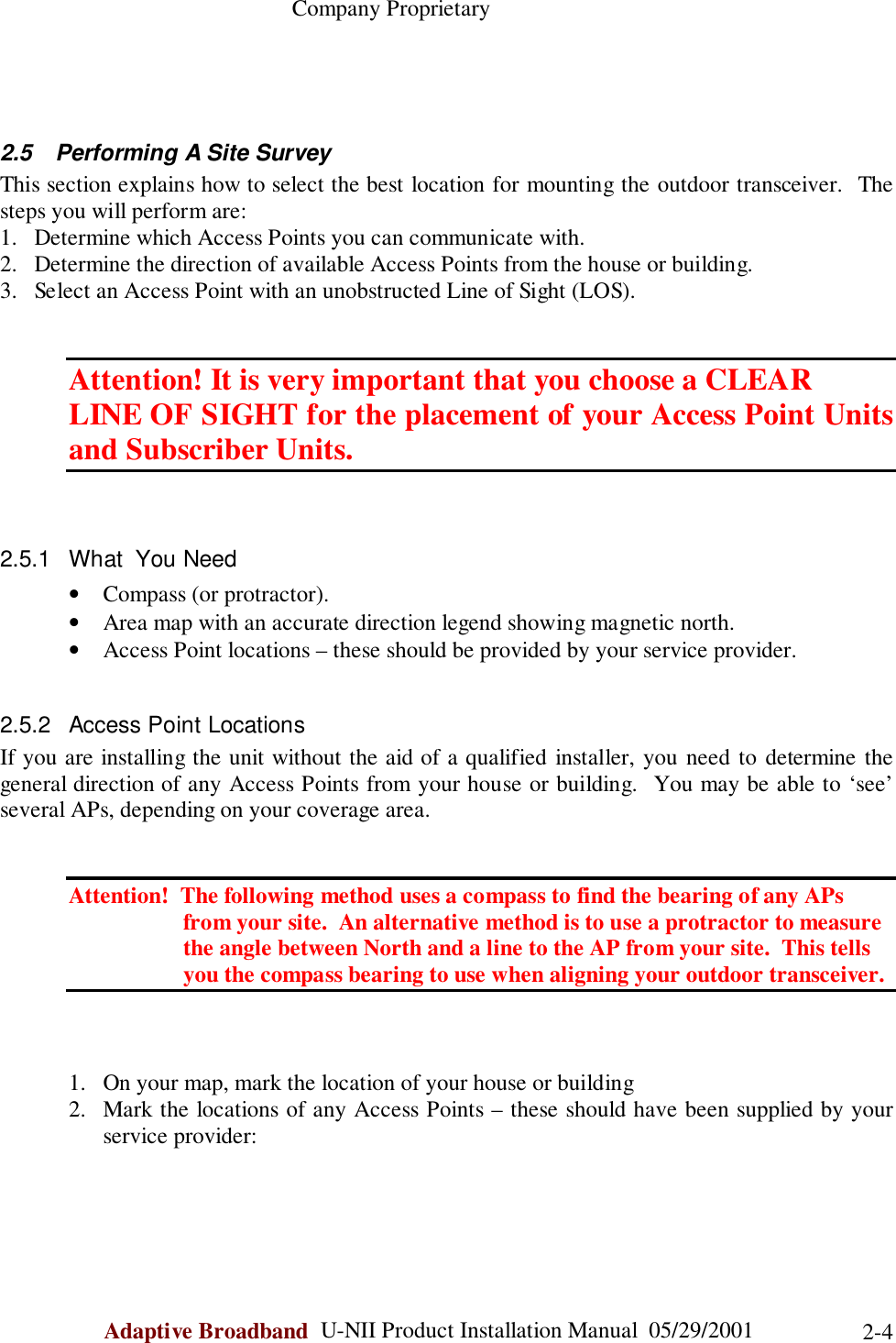                                                    Company ProprietaryAdaptive Broadband  U-NII Product Installation Manual  05/29/2001 2-42.5  Performing A Site SurveyThis section explains how to select the best location for mounting the outdoor transceiver.  Thesteps you will perform are:1. Determine which Access Points you can communicate with.2. Determine the direction of available Access Points from the house or building.3. Select an Access Point with an unobstructed Line of Sight (LOS).Attention! It is very important that you choose a CLEARLINE OF SIGHT for the placement of your Access Point Unitsand Subscriber Units.2.5.1  What  You Need• Compass (or protractor).• Area map with an accurate direction legend showing magnetic north.• Access Point locations – these should be provided by your service provider.2.5.2  Access Point LocationsIf you are installing the unit without the aid of a qualified installer, you need to determine thegeneral direction of any Access Points from your house or building.  You may be able to ‘see’several APs, depending on your coverage area.Attention!  The following method uses a compass to find the bearing of any APs                    from your site.  An alternative method is to use a protractor to measure                    the angle between North and a line to the AP from your site.  This tells                    you the compass bearing to use when aligning your outdoor transceiver.1. On your map, mark the location of your house or building2. Mark the locations of any Access Points – these should have been supplied by yourservice provider: