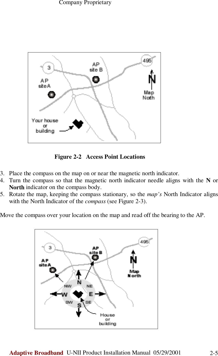                                                    Company ProprietaryAdaptive Broadband  U-NII Product Installation Manual  05/29/2001 2-5Figure 2-2   Access Point Locations3. Place the compass on the map on or near the magnetic north indicator.4. Turn the compass so that the magnetic north indicator needle aligns with the N orNorth indicator on the compass body.5. Rotate the map, keeping the compass stationary, so the map’s North Indicator alignswith the North Indicator of the compass (see Figure 2-3).Move the compass over your location on the map and read off the bearing to the AP.