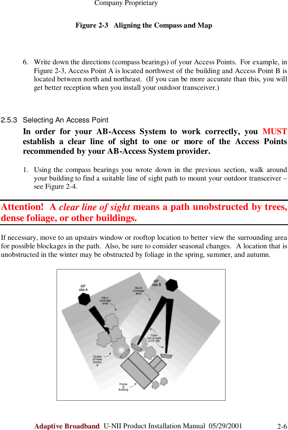                                                    Company ProprietaryAdaptive Broadband  U-NII Product Installation Manual  05/29/2001 2-6Figure 2-3   Aligning the Compass and Map6. Write down the directions (compass bearings) of your Access Points.  For example, inFigure 2-3, Access Point A is located northwest of the building and Access Point B islocated between north and northeast.  (If you can be more accurate than this, you willget better reception when you install your outdoor transceiver.)2.5.3  Selecting An Access PointIn order for your AB-Access System to work correctly, you MUSTestablish a clear line of sight to one or more of the Access Pointsrecommended by your AB-Access System provider.1. Using the compass bearings you wrote down in the previous section, walk aroundyour building to find a suitable line of sight path to mount your outdoor transceiver –see Figure 2-4.Attention!  A clear line of sight means a path unobstructed by trees,dense foliage, or other buildings.If necessary, move to an upstairs window or rooftop location to better view the surrounding areafor possible blockages in the path.  Also, be sure to consider seasonal changes.  A location that isunobstructed in the winter may be obstructed by foliage in the spring, summer, and autumn.