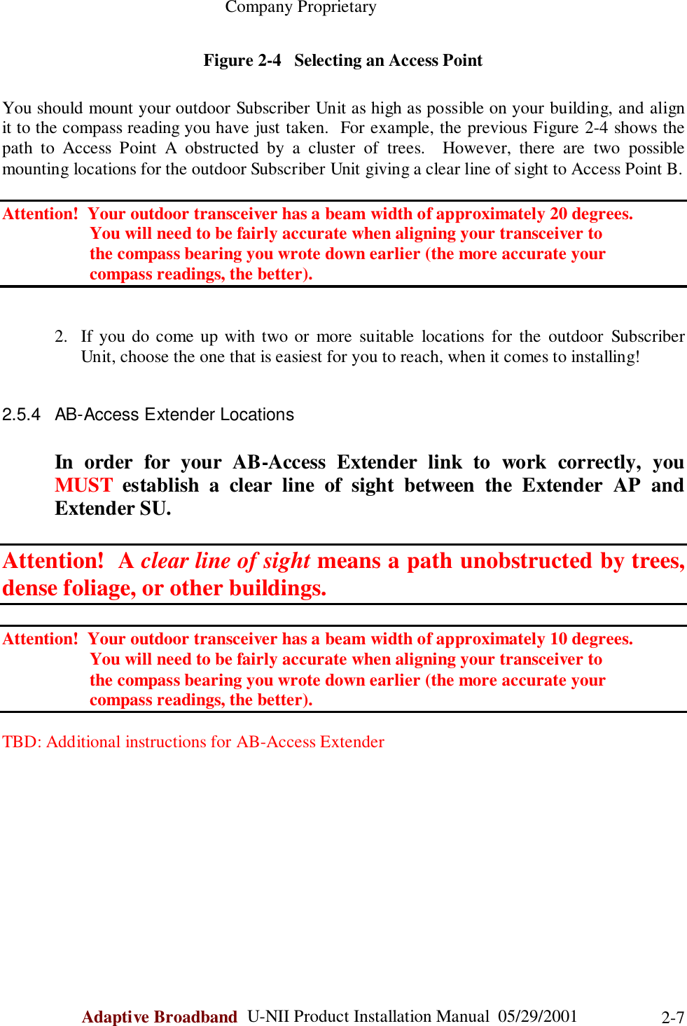                                                    Company ProprietaryAdaptive Broadband  U-NII Product Installation Manual  05/29/2001 2-7Figure 2-4   Selecting an Access PointYou should mount your outdoor Subscriber Unit as high as possible on your building, and alignit to the compass reading you have just taken.  For example, the previous Figure 2-4 shows thepath to Access Point A obstructed by a cluster of trees.  However, there are two possiblemounting locations for the outdoor Subscriber Unit giving a clear line of sight to Access Point B.Attention!  Your outdoor transceiver has a beam width of approximately 20 degrees.                    You will need to be fairly accurate when aligning your transceiver to                    the compass bearing you wrote down earlier (the more accurate your                    compass readings, the better).2. If you do come up with two or more suitable locations for the outdoor SubscriberUnit, choose the one that is easiest for you to reach, when it comes to installing!2.5.4  AB-Access Extender LocationsIn order for your AB-Access Extender link to work correctly, youMUST establish a clear line of sight between the Extender AP andExtender SU.Attention!  A clear line of sight means a path unobstructed by trees,dense foliage, or other buildings.Attention!  Your outdoor transceiver has a beam width of approximately 10 degrees.                    You will need to be fairly accurate when aligning your transceiver to                    the compass bearing you wrote down earlier (the more accurate your                    compass readings, the better).TBD: Additional instructions for AB-Access Extender