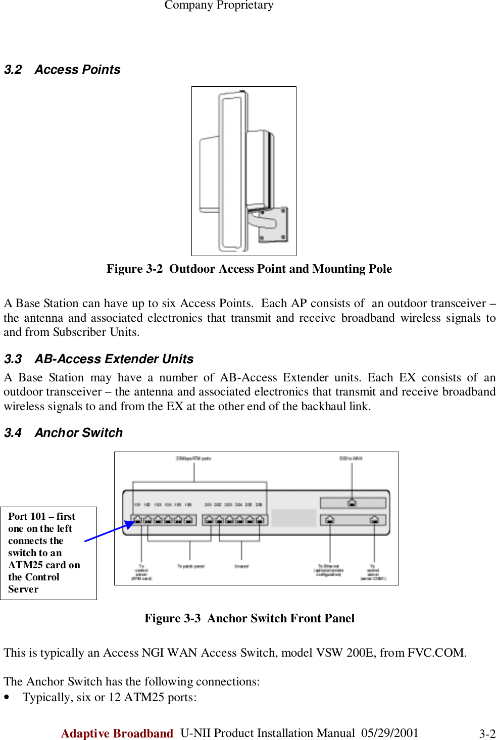                                                    Company ProprietaryAdaptive Broadband  U-NII Product Installation Manual  05/29/2001 3-23.2 Access PointsFigure 3-2  Outdoor Access Point and Mounting PoleA Base Station can have up to six Access Points.  Each AP consists of  an outdoor transceiver –the antenna and associated electronics that transmit and receive broadband wireless signals toand from Subscriber Units.3.3  AB-Access Extender UnitsA Base Station may have a number of AB-Access Extender units. Each EX consists of anoutdoor transceiver – the antenna and associated electronics that transmit and receive broadbandwireless signals to and from the EX at the other end of the backhaul link.3.4 Anchor SwitchFigure 3-3  Anchor Switch Front PanelThis is typically an Access NGI WAN Access Switch, model VSW 200E, from FVC.COM.The Anchor Switch has the following connections:• Typically, six or 12 ATM25 ports:Port 101 – firstone on the leftconnects theswitch to anATM25 card onthe ControlServer