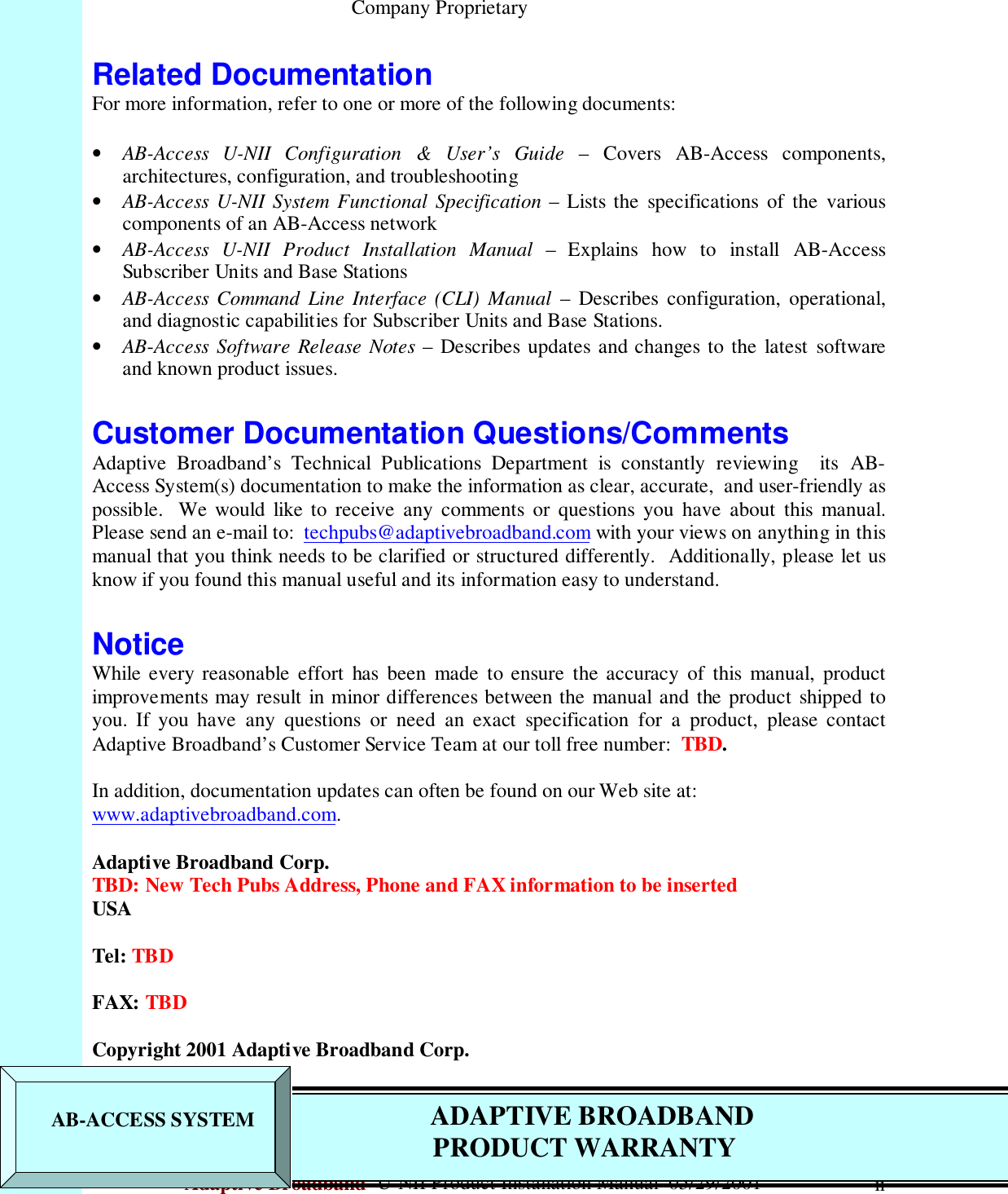                                                    Company ProprietaryAdaptive Broadband  U-NII Product Installation Manual  05/29/2001 iiRelated DocumentationFor more information, refer to one or more of the following documents:• AB-Access U-NII Configuration &amp; User’s Guide – Covers AB-Access components,architectures, configuration, and troubleshooting• AB-Access U-NII System Functional Specification – Lists the specifications of the variouscomponents of an AB-Access network• AB-Access U-NII Product Installation Manual – Explains how to install AB-AccessSubscriber Units and Base Stations• AB-Access Command Line Interface (CLI) Manual – Describes configuration, operational,and diagnostic capabilities for Subscriber Units and Base Stations.• AB-Access Software Release Notes – Describes updates and changes to the latest softwareand known product issues.Customer Documentation Questions/CommentsAdaptive Broadband’s Technical Publications Department is constantly reviewing  its AB-Access System(s) documentation to make the information as clear, accurate,  and user-friendly aspossible.  We would like to receive any comments or questions you have about this manual.Please send an e-mail to:  techpubs@adaptivebroadband.com with your views on anything in thismanual that you think needs to be clarified or structured differently.  Additionally, please let usknow if you found this manual useful and its information easy to understand.NoticeWhile every reasonable effort has been made to ensure the accuracy of this manual, productimprovements may result in minor differences between the manual and the product shipped toyou. If you have any questions or need an exact specification for a product, please contactAdaptive Broadband’s Customer Service Team at our toll free number:  TBD.In addition, documentation updates can often be found on our Web site at:www.adaptivebroadband.com.Adaptive Broadband Corp.TBD: New Tech Pubs Address, Phone and FAX information to be insertedUSATel: TBDFAX: TBDCopyright 2001 Adaptive Broadband Corp.   AB-ACCESS SYSTEM          ADAPTIVE BROADBAND             PRODUCT WARRANTY