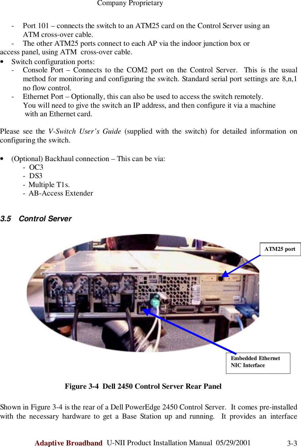                                                    Company ProprietaryAdaptive Broadband  U-NII Product Installation Manual  05/29/2001 3-3- Port 101 – connects the switch to an ATM25 card on the Control Server using an            ATM cross-over cable.- The other ATM25 ports connect to each AP via the indoor junction box oraccess panel, using ATM  cross-over cable.• Switch configuration ports:- Console Port – Connects to the COM2 port on the Control Server.  This is the usualmethod for monitoring and configuring the switch. Standard serial port settings are 8,n,1no flow control.- Ethernet Port – Optionally, this can also be used to access the switch remotely.            You will need to give the switch an IP address, and then configure it via a machine             with an Ethernet card.Please see the V-Switch User’s Guide (supplied with the switch) for detailed information onconfiguring the switch.• (Optional) Backhaul connection – This can be via:-  OC3-  DS3- Multiple T1s.- AB-Access Extender3.5 Control Server                                                Figure 3-4  Dell 2450 Control Server Rear PanelShown in Figure 3-4 is the rear of a Dell PowerEdge 2450 Control Server.  It comes pre-installedwith the necessary hardware to get a Base Station up and running.  It provides an interfaceEmbedded EthernetNIC InterfaceATM25 port