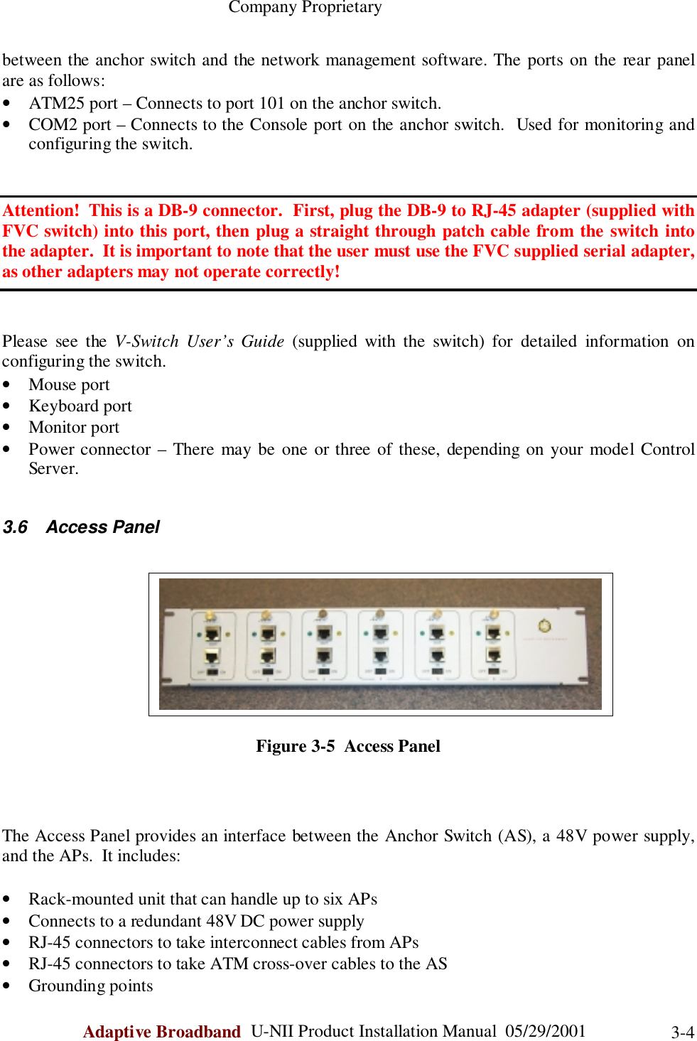                                                    Company ProprietaryAdaptive Broadband  U-NII Product Installation Manual  05/29/2001 3-4between the anchor switch and the network management software. The ports on the rear panelare as follows:• ATM25 port – Connects to port 101 on the anchor switch.• COM2 port – Connects to the Console port on the anchor switch.  Used for monitoring andconfiguring the switch.Attention!  This is a DB-9 connector.  First, plug the DB-9 to RJ-45 adapter (supplied withFVC switch) into this port, then plug a straight through patch cable from the switch intothe adapter.  It is important to note that the user must use the FVC supplied serial adapter,as other adapters may not operate correctly!Please see the V-Switch User’s Guide (supplied with the switch) for detailed information onconfiguring the switch.• Mouse port• Keyboard port• Monitor port• Power connector – There may be one or three of these, depending on your model ControlServer.3.6 Access PanelFigure 3-5  Access PanelThe Access Panel provides an interface between the Anchor Switch (AS), a 48V power supply,and the APs.  It includes:• Rack-mounted unit that can handle up to six APs• Connects to a redundant 48V DC power supply• RJ-45 connectors to take interconnect cables from APs• RJ-45 connectors to take ATM cross-over cables to the AS• Grounding points