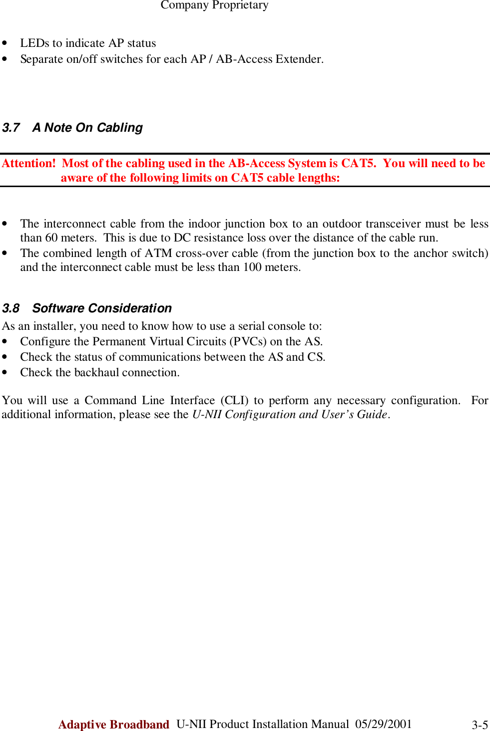                                                    Company ProprietaryAdaptive Broadband  U-NII Product Installation Manual  05/29/2001 3-5• LEDs to indicate AP status• Separate on/off switches for each AP / AB-Access Extender.3.7  A Note On CablingAttention!  Most of the cabling used in the AB-Access System is CAT5.  You will need to be                   aware of the following limits on CAT5 cable lengths:• The interconnect cable from the indoor junction box to an outdoor transceiver must be lessthan 60 meters.  This is due to DC resistance loss over the distance of the cable run.• The combined length of ATM cross-over cable (from the junction box to the anchor switch)and the interconnect cable must be less than 100 meters.3.8 Software ConsiderationAs an installer, you need to know how to use a serial console to:• Configure the Permanent Virtual Circuits (PVCs) on the AS.• Check the status of communications between the AS and CS.• Check the backhaul connection.You will use a Command Line Interface (CLI) to perform any necessary configuration.  Foradditional information, please see the U-NII Configuration and User’s Guide.