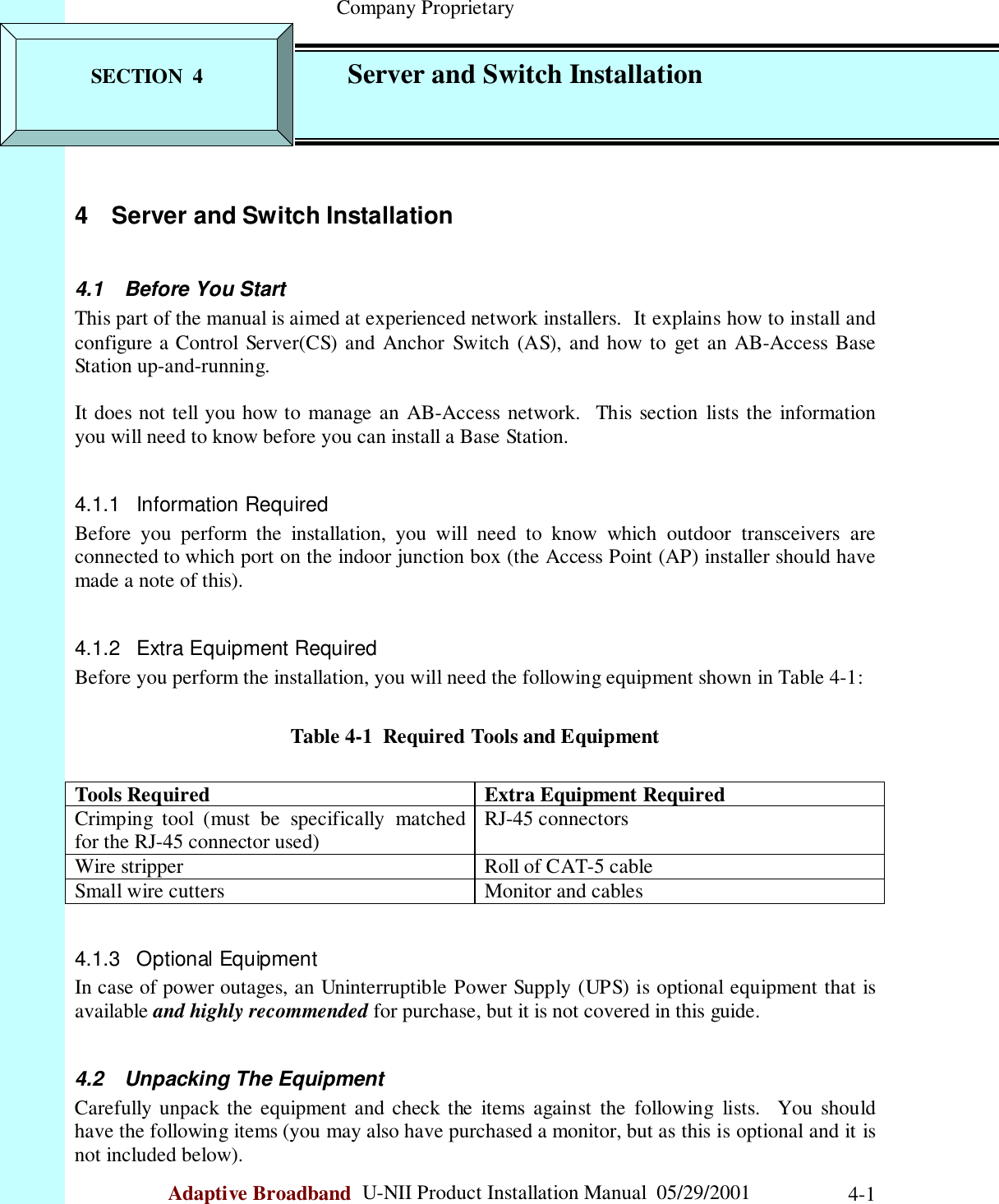                                                    Company ProprietaryAdaptive Broadband  U-NII Product Installation Manual  05/29/2001 4-14  Server and Switch Installation4.1  Before You StartThis part of the manual is aimed at experienced network installers.  It explains how to install andconfigure a Control Server(CS) and Anchor Switch (AS), and how to get an AB-Access BaseStation up-and-running.It does not tell you how to manage an AB-Access network.  This section lists the informationyou will need to know before you can install a Base Station.4.1.1 Information RequiredBefore you perform the installation, you will need to know which outdoor transceivers areconnected to which port on the indoor junction box (the Access Point (AP) installer should havemade a note of this).4.1.2  Extra Equipment RequiredBefore you perform the installation, you will need the following equipment shown in Table 4-1:Table 4-1  Required Tools and EquipmentTools Required Extra Equipment RequiredCrimping tool (must be specifically matchedfor the RJ-45 connector used) RJ-45 connectorsWire stripper Roll of CAT-5 cableSmall wire cutters Monitor and cables4.1.3 Optional EquipmentIn case of power outages, an Uninterruptible Power Supply (UPS) is optional equipment that isavailable and highly recommended for purchase, but it is not covered in this guide.4.2  Unpacking The EquipmentCarefully unpack the equipment and check the items against the following lists.  You shouldhave the following items (you may also have purchased a monitor, but as this is optional and it isnot included below).SECTION  4 Server and Switch Installation