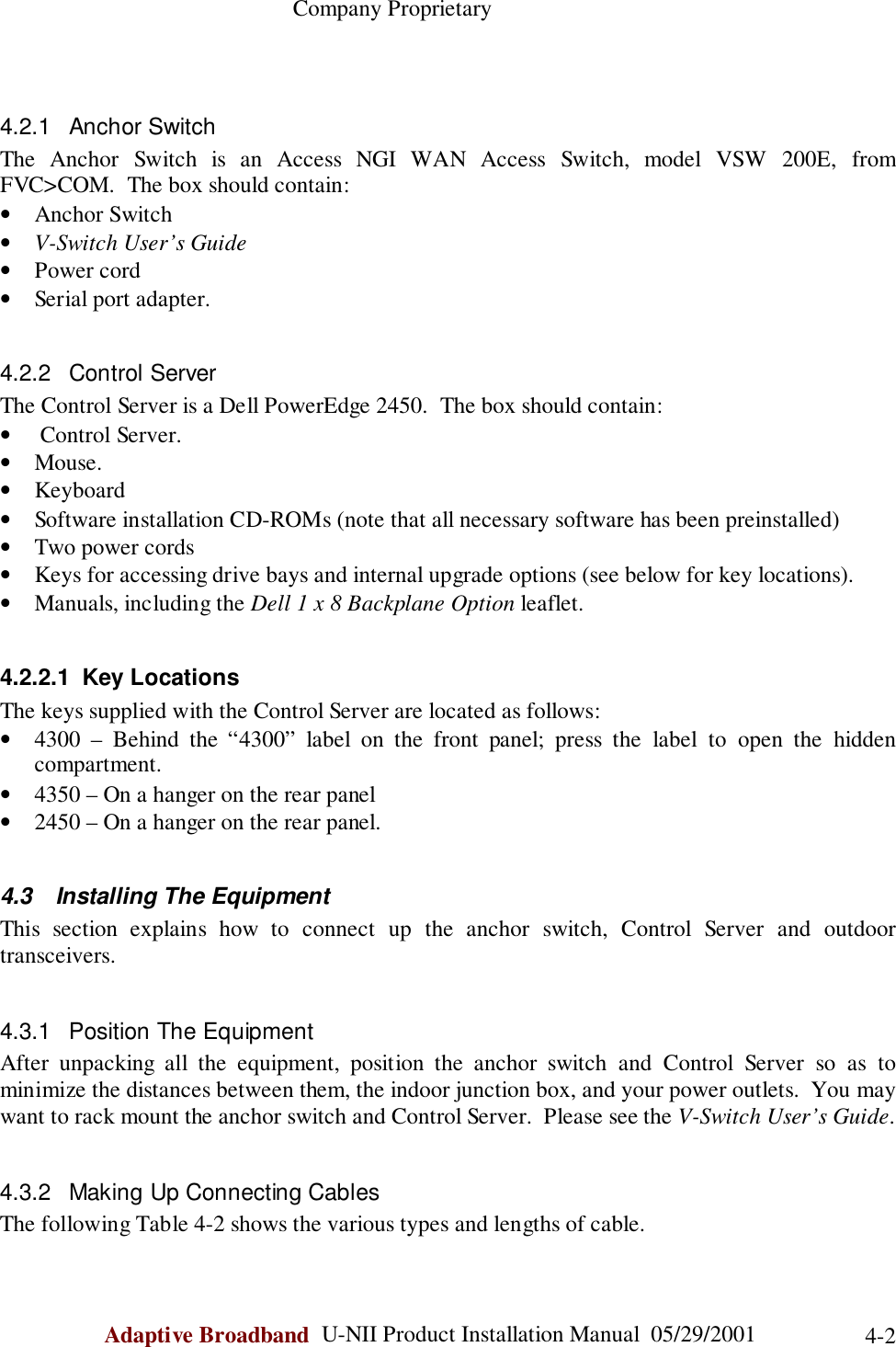                                                    Company ProprietaryAdaptive Broadband  U-NII Product Installation Manual  05/29/2001 4-24.2.1 Anchor SwitchThe Anchor Switch is an Access NGI WAN Access Switch, model VSW 200E, fromFVC&gt;COM.  The box should contain:• Anchor Switch• V-Switch User’s Guide• Power cord• Serial port adapter.4.2.2 Control ServerThe Control Server is a Dell PowerEdge 2450.  The box should contain:•  Control Server.• Mouse.• Keyboard• Software installation CD-ROMs (note that all necessary software has been preinstalled)• Two power cords• Keys for accessing drive bays and internal upgrade options (see below for key locations).• Manuals, including the Dell 1 x 8 Backplane Option leaflet.4.2.2.1 Key LocationsThe keys supplied with the Control Server are located as follows:• 4300 – Behind the “4300” label on the front panel; press the label to open the hiddencompartment.• 4350 – On a hanger on the rear panel• 2450 – On a hanger on the rear panel.4.3  Installing The EquipmentThis section explains how to connect up the anchor switch, Control Server and outdoortransceivers.4.3.1  Position The EquipmentAfter unpacking all the equipment, position the anchor switch and Control Server so as tominimize the distances between them, the indoor junction box, and your power outlets.  You maywant to rack mount the anchor switch and Control Server.  Please see the V-Switch User’s Guide.4.3.2  Making Up Connecting CablesThe following Table 4-2 shows the various types and lengths of cable.