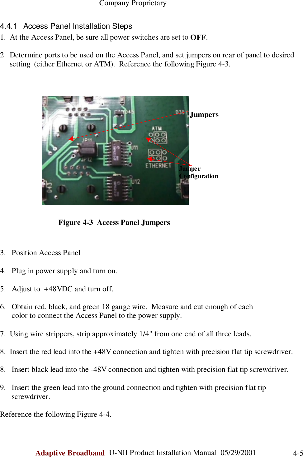                                                    Company ProprietaryAdaptive Broadband  U-NII Product Installation Manual  05/29/2001 4-54.4.1  Access Panel Installation Steps1.  At the Access Panel, be sure all power switches are set to OFF.2   Determine ports to be used on the Access Panel, and set jumpers on rear of panel to desired     setting  (either Ethernet or ATM).  Reference the following Figure 4-3.                              Figure 4-3  Access Panel Jumpers3. Position Access Panel4. Plug in power supply and turn on.5. Adjust to  +48VDC and turn off.6. Obtain red, black, and green 18 gauge wire.  Measure and cut enough of each      color to connect the Access Panel to the power supply.7.  Using wire strippers, strip approximately 1/4&quot; from one end of all three leads.8.  Insert the red lead into the +48V connection and tighten with precision flat tip screwdriver.8. Insert black lead into the -48V connection and tighten with precision flat tip screwdriver.9. Insert the green lead into the ground connection and tighten with precision flat tipscrewdriver.Reference the following Figure 4-4.     JumpersJumperConfiguration