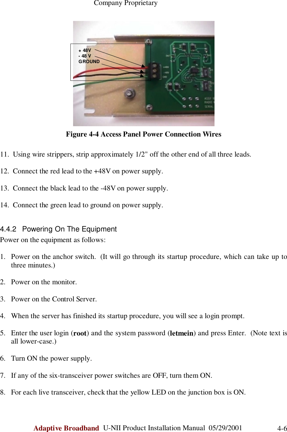                                                    Company ProprietaryAdaptive Broadband  U-NII Product Installation Manual  05/29/2001 4-6Figure 4-4 Access Panel Power Connection Wires11.  Using wire strippers, strip approximately 1/2&quot; off the other end of all three leads.12.  Connect the red lead to the +48V on power supply.13.  Connect the black lead to the -48V on power supply.14.  Connect the green lead to ground on power supply.4.4.2  Powering On The EquipmentPower on the equipment as follows:1. Power on the anchor switch.  (It will go through its startup procedure, which can take up tothree minutes.)2. Power on the monitor.3. Power on the Control Server.4. When the server has finished its startup procedure, you will see a login prompt.5. Enter the user login (root) and the system password (letmein) and press Enter.  (Note text isall lower-case.)6. Turn ON the power supply.7. If any of the six-transceiver power switches are OFF, turn them ON.8. For each live transceiver, check that the yellow LED on the junction box is ON. + 48V - 48 V GROUND 