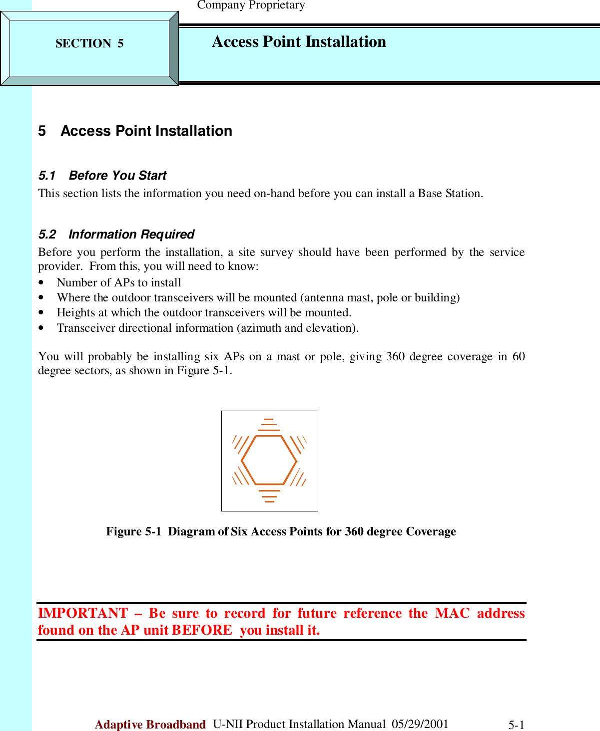                                                    Company ProprietaryAdaptive Broadband  U-NII Product Installation Manual  05/29/2001 5-15 Access Point Installation5.1  Before You StartThis section lists the information you need on-hand before you can install a Base Station.5.2 Information RequiredBefore you perform the installation, a site survey should have been performed by the serviceprovider.  From this, you will need to know:• Number of APs to install• Where the outdoor transceivers will be mounted (antenna mast, pole or building)• Heights at which the outdoor transceivers will be mounted.• Transceiver directional information (azimuth and elevation).You will probably be installing six APs on a mast or pole, giving 360 degree coverage in 60degree sectors, as shown in Figure 5-1.Figure 5-1  Diagram of Six Access Points for 360 degree CoverageIMPORTANT – Be sure to record for future reference the MAC addressfound on the AP unit BEFORE  you install it.SECTION  5 Access Point Installation