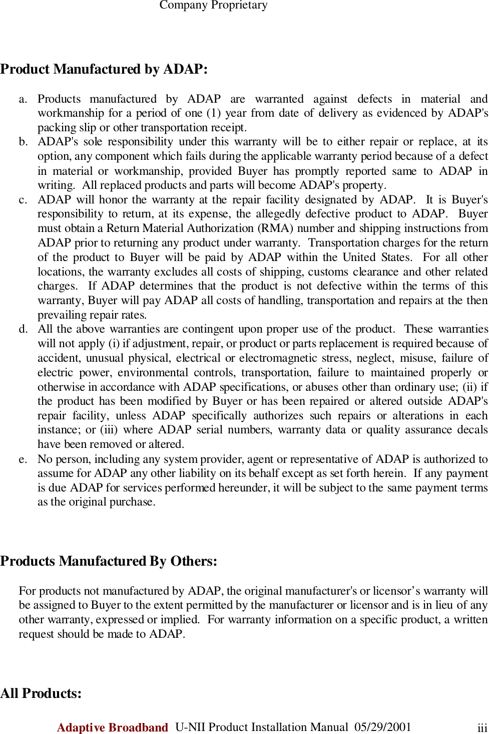                                                    Company ProprietaryAdaptive Broadband  U-NII Product Installation Manual  05/29/2001 iiiProduct Manufactured by ADAP:a. Products manufactured by ADAP are warranted against defects in material andworkmanship for a period of one (1) year from date of delivery as evidenced by ADAP&apos;spacking slip or other transportation receipt.b. ADAP&apos;s sole responsibility under this warranty will be to either repair or replace, at itsoption, any component which fails during the applicable warranty period because of a defectin material or workmanship, provided Buyer has promptly reported same to ADAP inwriting.  All replaced products and parts will become ADAP&apos;s property.c. ADAP will honor the warranty at the repair facility designated by ADAP.  It is Buyer&apos;sresponsibility to return, at its expense, the allegedly defective product to ADAP.  Buyermust obtain a Return Material Authorization (RMA) number and shipping instructions fromADAP prior to returning any product under warranty.  Transportation charges for the returnof the product to Buyer will be paid by ADAP within the United States.  For all otherlocations, the warranty excludes all costs of shipping, customs clearance and other relatedcharges.  If ADAP determines that the product is not defective within the terms of thiswarranty, Buyer will pay ADAP all costs of handling, transportation and repairs at the thenprevailing repair rates.d. All the above warranties are contingent upon proper use of the product.  These warrantieswill not apply (i) if adjustment, repair, or product or parts replacement is required because ofaccident, unusual physical, electrical or electromagnetic stress, neglect, misuse, failure ofelectric power, environmental controls, transportation, failure to maintained properly orotherwise in accordance with ADAP specifications, or abuses other than ordinary use; (ii) ifthe product has been modified by Buyer or has been repaired or altered outside ADAP&apos;srepair facility, unless ADAP specifically authorizes such repairs or alterations in eachinstance; or (iii) where ADAP serial numbers, warranty data or quality assurance decalshave been removed or altered.e. No person, including any system provider, agent or representative of ADAP is authorized toassume for ADAP any other liability on its behalf except as set forth herein.  If any paymentis due ADAP for services performed hereunder, it will be subject to the same payment termsas the original purchase.Products Manufactured By Others:For products not manufactured by ADAP, the original manufacturer&apos;s or licensor’s warranty willbe assigned to Buyer to the extent permitted by the manufacturer or licensor and is in lieu of anyother warranty, expressed or implied.  For warranty information on a specific product, a writtenrequest should be made to ADAP.All Products: