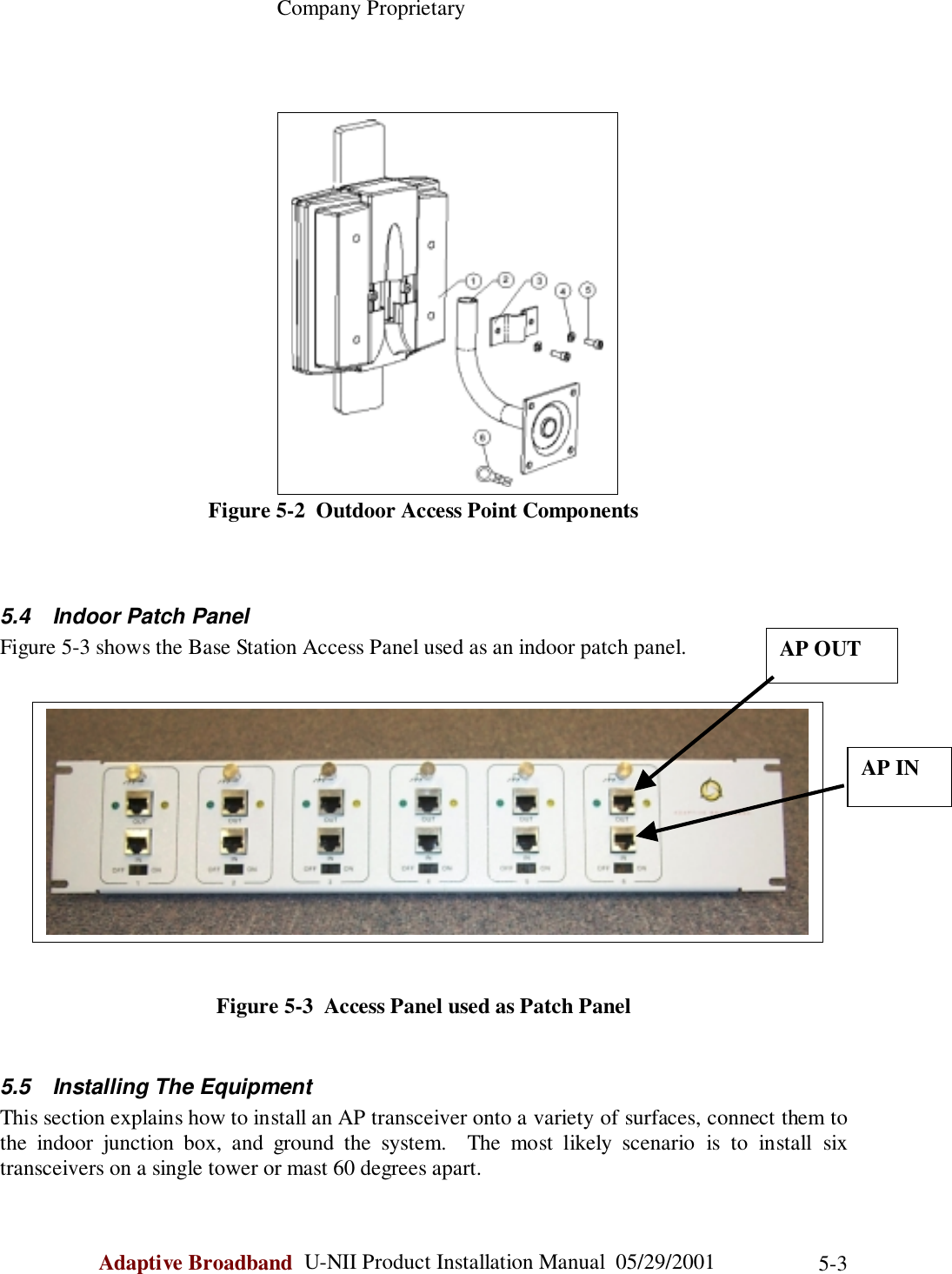                                                    Company ProprietaryAdaptive Broadband  U-NII Product Installation Manual  05/29/2001 5-3Figure 5-2  Outdoor Access Point Components5.4  Indoor Patch PanelFigure 5-3 shows the Base Station Access Panel used as an indoor patch panel.Figure 5-3  Access Panel used as Patch Panel5.5  Installing The EquipmentThis section explains how to install an AP transceiver onto a variety of surfaces, connect them tothe indoor junction box, and ground the system.  The most likely scenario is to install sixtransceivers on a single tower or mast 60 degrees apart.AP OUTAP IN