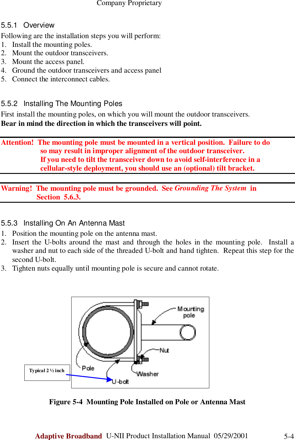                                                    Company ProprietaryAdaptive Broadband  U-NII Product Installation Manual  05/29/2001 5-45.5.1 OverviewFollowing are the installation steps you will perform:1. Install the mounting poles.2. Mount the outdoor transceivers.3. Mount the access panel.4. Ground the outdoor transceivers and access panel5. Connect the interconnect cables.5.5.2  Installing The Mounting PolesFirst install the mounting poles, on which you will mount the outdoor transceivers.Bear in mind the direction in which the transceivers will point.Attention!  The mounting pole must be mounted in a vertical position.  Failure to do                     so may result in improper alignment of the outdoor transceiver.         If you need to tilt the transceiver down to avoid self-interference in a         cellular-style deployment, you should use an (optional) tilt bracket.Warning!  The mounting pole must be grounded.  See Grounding The System  in                   Section  5.6.3.5.5.3  Installing On An Antenna Mast1. Position the mounting pole on the antenna mast.2. Insert the U-bolts around the mast and through the holes in the mounting pole.  Install awasher and nut to each side of the threaded U-bolt and hand tighten.  Repeat this step for thesecond U-bolt.3. Tighten nuts equally until mounting pole is secure and cannot rotate.Figure 5-4  Mounting Pole Installed on Pole or Antenna MastTypical 2 ½ inch