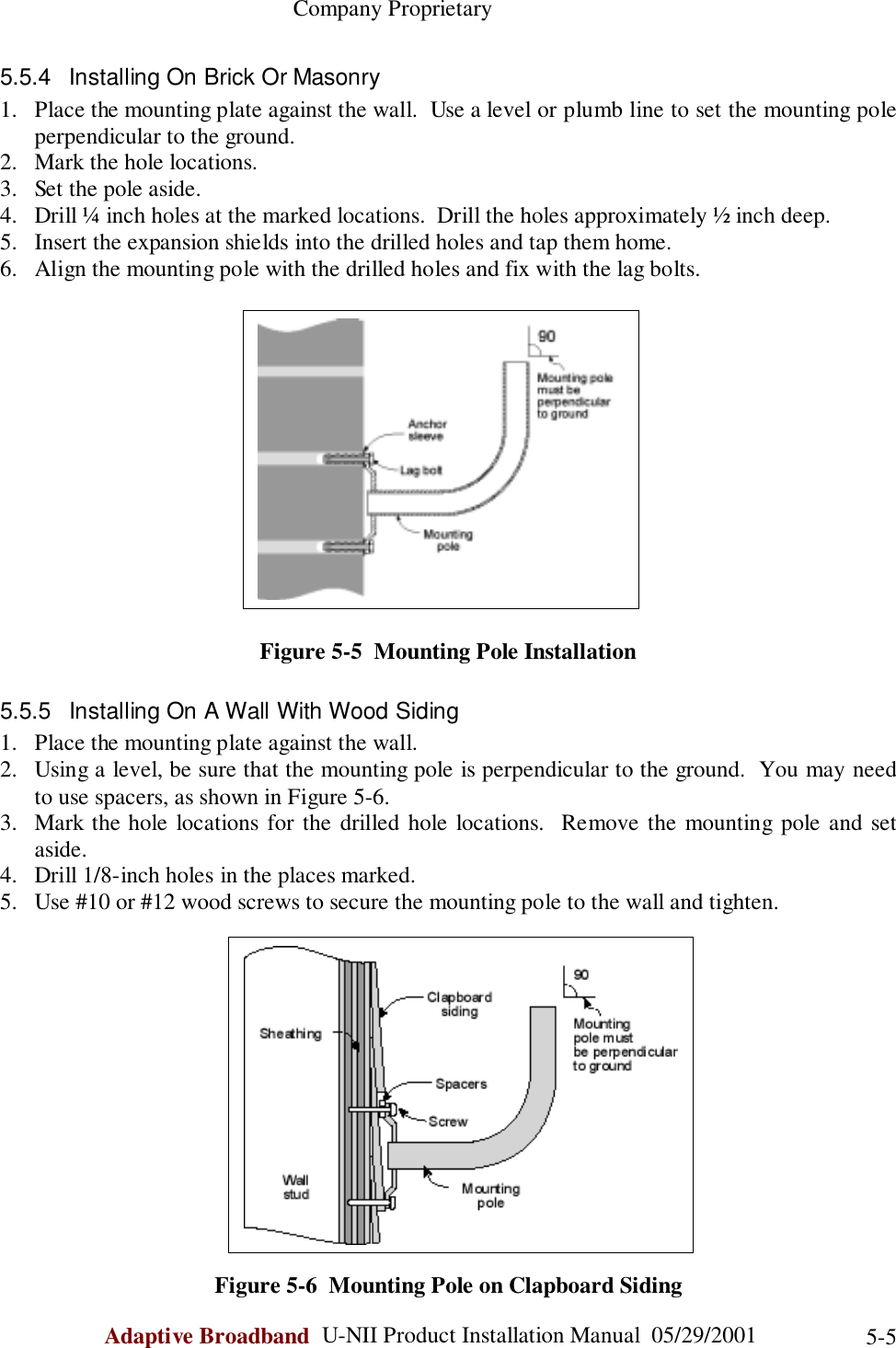                                                    Company ProprietaryAdaptive Broadband  U-NII Product Installation Manual  05/29/2001 5-55.5.4  Installing On Brick Or Masonry1. Place the mounting plate against the wall.  Use a level or plumb line to set the mounting poleperpendicular to the ground.2. Mark the hole locations.3. Set the pole aside.4. Drill ¼ inch holes at the marked locations.  Drill the holes approximately ½ inch deep.5. Insert the expansion shields into the drilled holes and tap them home.6. Align the mounting pole with the drilled holes and fix with the lag bolts.Figure 5-5  Mounting Pole Installation5.5.5  Installing On A Wall With Wood Siding1. Place the mounting plate against the wall.2. Using a level, be sure that the mounting pole is perpendicular to the ground.  You may needto use spacers, as shown in Figure 5-6.3. Mark the hole locations for the drilled hole locations.  Remove the mounting pole and setaside.4. Drill 1/8-inch holes in the places marked.5. Use #10 or #12 wood screws to secure the mounting pole to the wall and tighten.Figure 5-6  Mounting Pole on Clapboard Siding