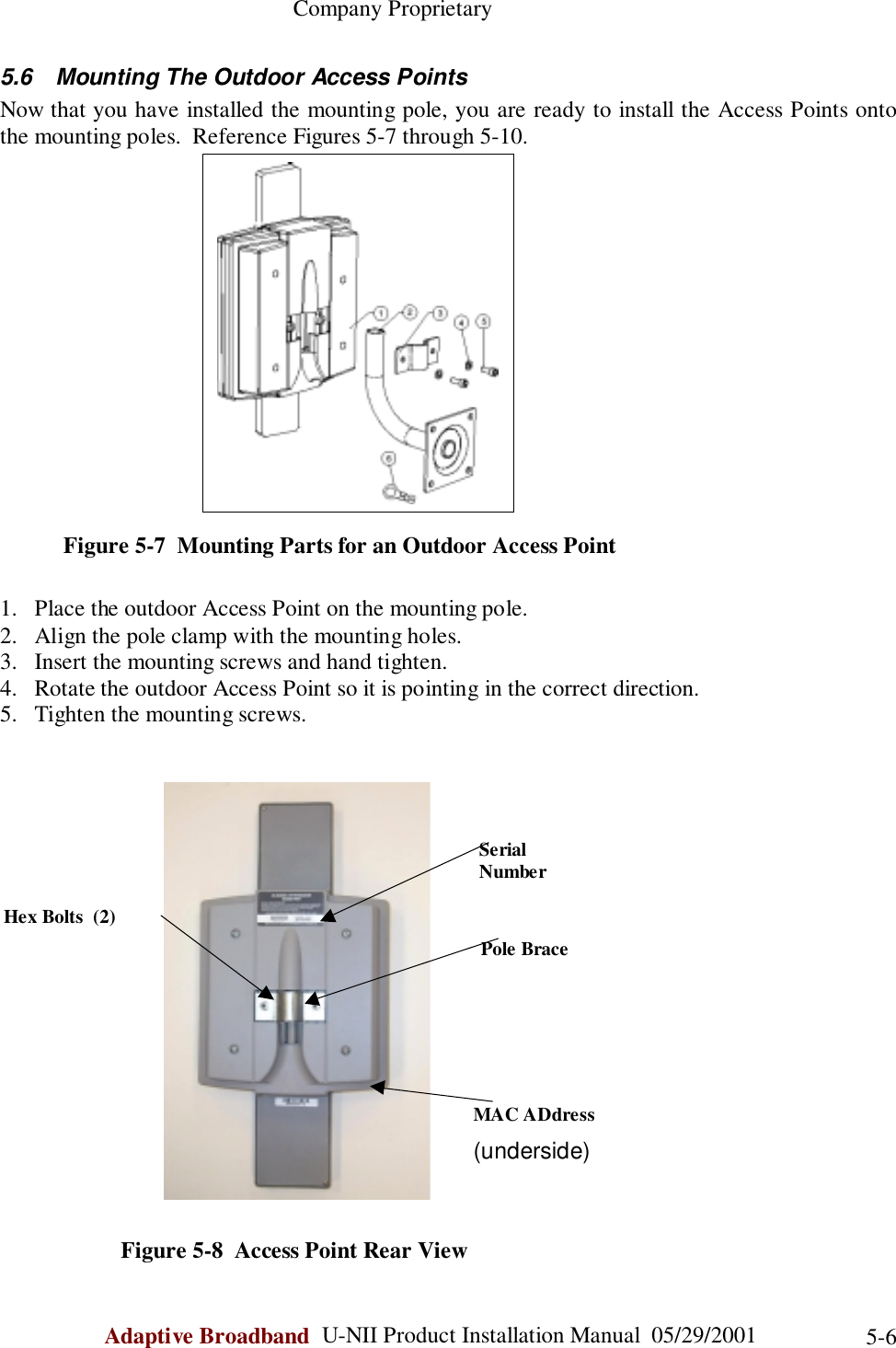                                                    Company ProprietaryAdaptive Broadband  U-NII Product Installation Manual  05/29/2001 5-65.6  Mounting The Outdoor Access PointsNow that you have installed the mounting pole, you are ready to install the Access Points ontothe mounting poles.  Reference Figures 5-7 through 5-10.           Figure 5-7  Mounting Parts for an Outdoor Access Point1. Place the outdoor Access Point on the mounting pole.2. Align the pole clamp with the mounting holes.3. Insert the mounting screws and hand tighten.4. Rotate the outdoor Access Point so it is pointing in the correct direction.5. Tighten the mounting screws.                     Figure 5-8  Access Point Rear ViewSerialNumberPole BraceMAC ADdress(underside)Hex Bolts  (2)