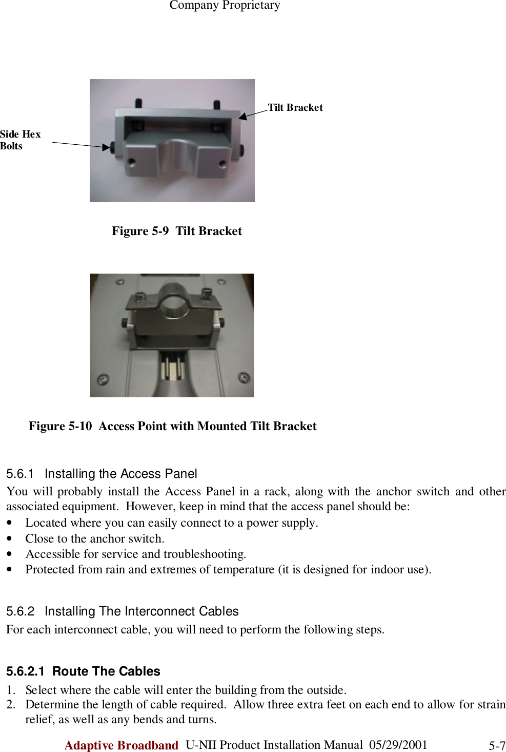                                                    Company ProprietaryAdaptive Broadband  U-NII Product Installation Manual  05/29/2001 5-7                                 Figure 5-9  Tilt Bracket       Figure 5-10  Access Point with Mounted Tilt Bracket5.6.1  Installing the Access PanelYou will probably install the Access Panel in a rack, along with the anchor switch and otherassociated equipment.  However, keep in mind that the access panel should be:• Located where you can easily connect to a power supply.• Close to the anchor switch.• Accessible for service and troubleshooting.• Protected from rain and extremes of temperature (it is designed for indoor use).5.6.2  Installing The Interconnect CablesFor each interconnect cable, you will need to perform the following steps.5.6.2.1  Route The Cables1. Select where the cable will enter the building from the outside.2. Determine the length of cable required.  Allow three extra feet on each end to allow for strainrelief, as well as any bends and turns.Side HexBoltsTilt Bracket