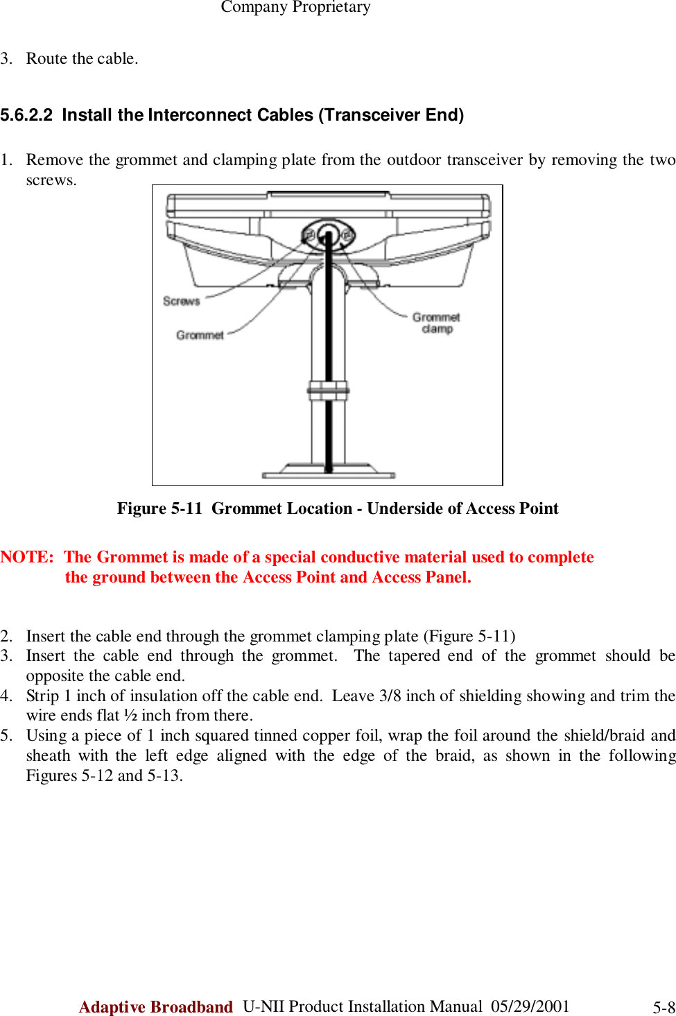                                                    Company ProprietaryAdaptive Broadband  U-NII Product Installation Manual  05/29/2001 5-83. Route the cable.5.6.2.2  Install the Interconnect Cables (Transceiver End)1. Remove the grommet and clamping plate from the outdoor transceiver by removing the twoscrews.Figure 5-11  Grommet Location - Underside of Access PointNOTE:  The Grommet is made of a special conductive material used to complete               the ground between the Access Point and Access Panel.2. Insert the cable end through the grommet clamping plate (Figure 5-11)3. Insert the cable end through the grommet.  The tapered end of the grommet should beopposite the cable end.4. Strip 1 inch of insulation off the cable end.  Leave 3/8 inch of shielding showing and trim thewire ends flat ½ inch from there.5. Using a piece of 1 inch squared tinned copper foil, wrap the foil around the shield/braid andsheath with the left edge aligned with the edge of the braid, as shown in the followingFigures 5-12 and 5-13.