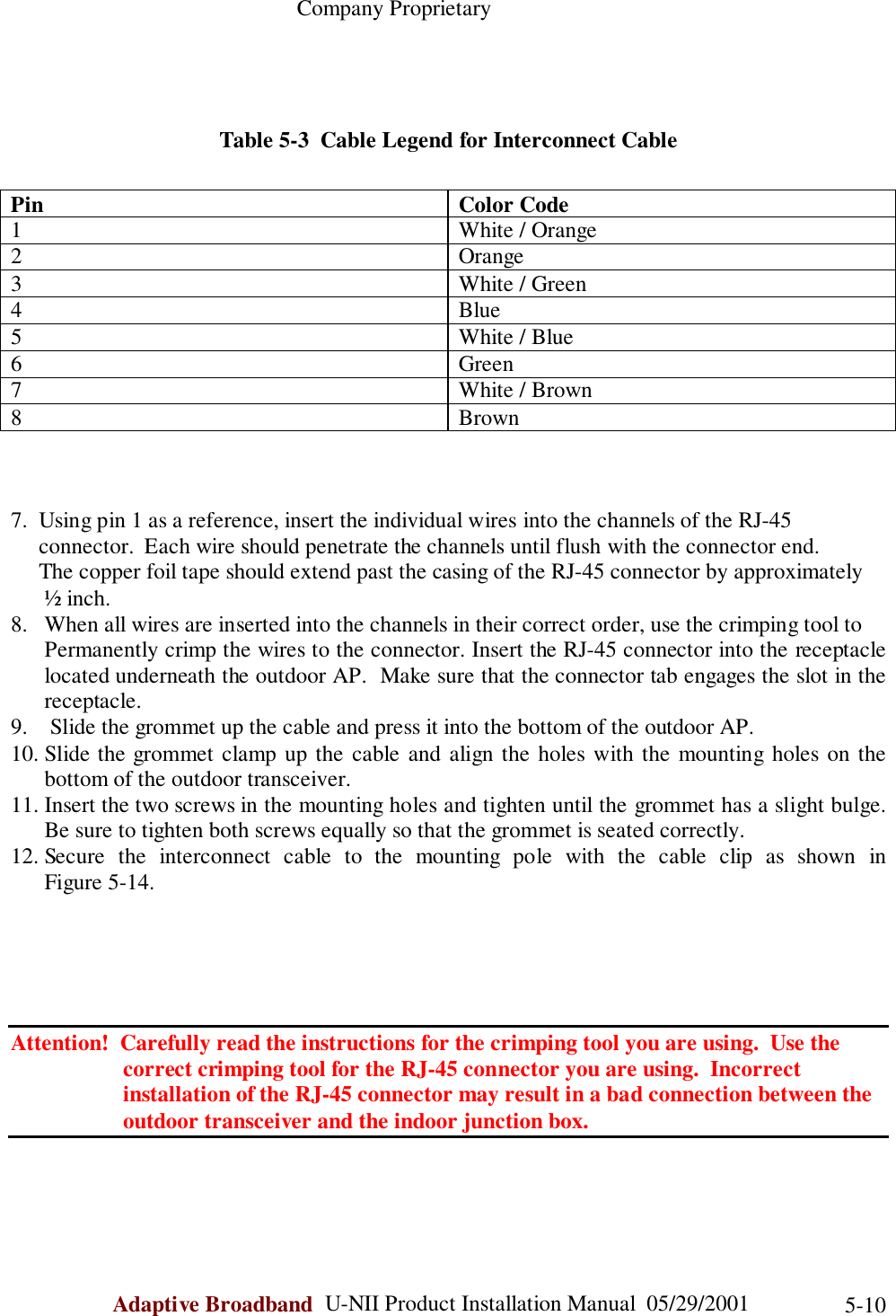                                                    Company ProprietaryAdaptive Broadband  U-NII Product Installation Manual  05/29/2001 5-10Table 5-3  Cable Legend for Interconnect CablePin Color Code1 White / Orange2 Orange3 White / Green4Blue5 White / Blue6 Green7 White / Brown8Brown7.  Using pin 1 as a reference, insert the individual wires into the channels of the RJ-45     connector.  Each wire should penetrate the channels until flush with the connector end.     The copper foil tape should extend past the casing of the RJ-45 connector by approximately      ½ inch.8.   When all wires are inserted into the channels in their correct order, use the crimping tool toPermanently crimp the wires to the connector. Insert the RJ-45 connector into the receptaclelocated underneath the outdoor AP.  Make sure that the connector tab engages the slot in thereceptacle.9.  Slide the grommet up the cable and press it into the bottom of the outdoor AP.10. Slide the grommet clamp up the cable and align the holes with the mounting holes on thebottom of the outdoor transceiver.11. Insert the two screws in the mounting holes and tighten until the grommet has a slight bulge.Be sure to tighten both screws equally so that the grommet is seated correctly.12. Secure the interconnect cable to the mounting pole with the cable clip as shown inFigure 5-14.Attention!  Carefully read the instructions for the crimping tool you are using.  Use the                    correct crimping tool for the RJ-45 connector you are using.  Incorrect                    installation of the RJ-45 connector may result in a bad connection between the                    outdoor transceiver and the indoor junction box.