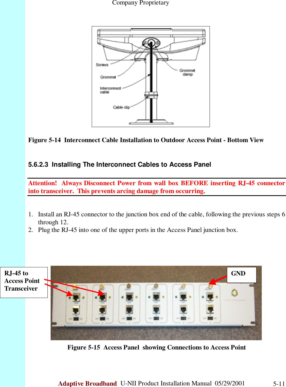                                                    Company ProprietaryAdaptive Broadband  U-NII Product Installation Manual  05/29/2001 5-11Figure 5-14  Interconnect Cable Installation to Outdoor Access Point - Bottom View5.6.2.3  Installing The Interconnect Cables to Access PanelAttention!  Always Disconnect Power from wall box BEFORE inserting RJ-45 connectorinto transceiver.  This prevents arcing damage from occurring.1. Install an RJ-45 connector to the junction box end of the cable, following the previous steps 6through 12.2. Plug the RJ-45 into one of the upper ports in the Access Panel junction box.Figure 5-15  Access Panel  showing Connections to Access PointRJ-45 toAccess PointTransceiverGND