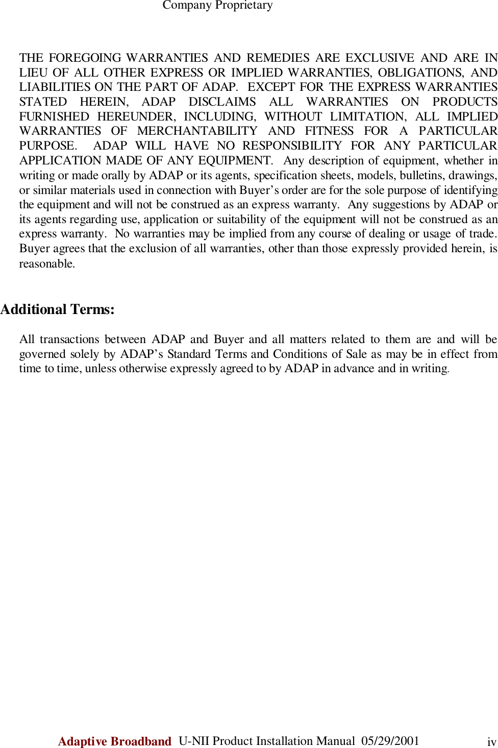                                                    Company ProprietaryAdaptive Broadband  U-NII Product Installation Manual  05/29/2001 ivTHE FOREGOING WARRANTIES AND REMEDIES ARE EXCLUSIVE AND ARE INLIEU OF ALL OTHER EXPRESS OR IMPLIED WARRANTIES, OBLIGATIONS, ANDLIABILITIES ON THE PART OF ADAP.  EXCEPT FOR THE EXPRESS WARRANTIESSTATED HEREIN, ADAP DISCLAIMS ALL WARRANTIES ON PRODUCTSFURNISHED HEREUNDER, INCLUDING, WITHOUT LIMITATION, ALL IMPLIEDWARRANTIES OF MERCHANTABILITY AND FITNESS FOR A PARTICULARPURPOSE.  ADAP WILL HAVE NO RESPONSIBILITY FOR ANY PARTICULARAPPLICATION MADE OF ANY EQUIPMENT.  Any description of equipment, whether inwriting or made orally by ADAP or its agents, specification sheets, models, bulletins, drawings,or similar materials used in connection with Buyer’s order are for the sole purpose of identifyingthe equipment and will not be construed as an express warranty.  Any suggestions by ADAP orits agents regarding use, application or suitability of the equipment will not be construed as anexpress warranty.  No warranties may be implied from any course of dealing or usage of trade.Buyer agrees that the exclusion of all warranties, other than those expressly provided herein, isreasonable.Additional Terms:All transactions between ADAP and Buyer and all matters related to them are and will begoverned solely by ADAP’s Standard Terms and Conditions of Sale as may be in effect fromtime to time, unless otherwise expressly agreed to by ADAP in advance and in writing.