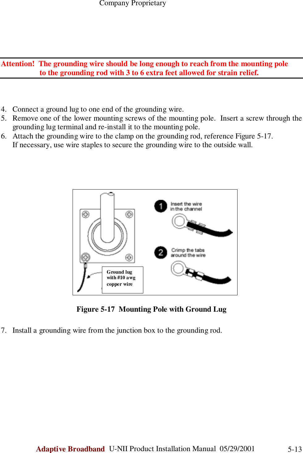                                                    Company ProprietaryAdaptive Broadband  U-NII Product Installation Manual  05/29/2001 5-13Attention!  The grounding wire should be long enough to reach from the mounting pole        to the grounding rod with 3 to 6 extra feet allowed for strain relief.4. Connect a ground lug to one end of the grounding wire.5. Remove one of the lower mounting screws of the mounting pole.  Insert a screw through thegrounding lug terminal and re-install it to the mounting pole.6. Attach the grounding wire to the clamp on the grounding rod, reference Figure 5-17.      If necessary, use wire staples to secure the grounding wire to the outside wall.Figure 5-17  Mounting Pole with Ground Lug7. Install a grounding wire from the junction box to the grounding rod.Ground lugwith #10 awgcopper wire