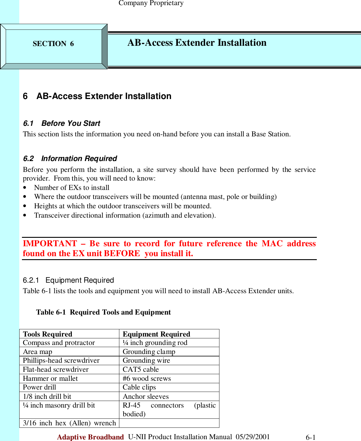                                                    Company ProprietaryAdaptive Broadband  U-NII Product Installation Manual  05/29/2001 6-16  AB-Access Extender Installation6.1  Before You StartThis section lists the information you need on-hand before you can install a Base Station.6.2 Information RequiredBefore you perform the installation, a site survey should have been performed by the serviceprovider.  From this, you will need to know:• Number of EXs to install• Where the outdoor transceivers will be mounted (antenna mast, pole or building)• Heights at which the outdoor transceivers will be mounted.• Transceiver directional information (azimuth and elevation).IMPORTANT – Be sure to record for future reference the MAC addressfound on the EX unit BEFORE  you install it.6.2.1 Equipment RequiredTable 6-1 lists the tools and equipment you will need to install AB-Access Extender units.       Table 6-1  Required Tools and EquipmentTools Required Equipment RequiredCompass and protractor ¼ inch grounding rodArea map Grounding clampPhillips-head screwdriver Grounding wireFlat-head screwdriver CAT5 cableHammer or mallet #6 wood screwsPower drill Cable clips1/8 inch drill bit Anchor sleeves¼ inch masonry drill bit RJ-45  connectors  (plasticbodied)3/16 inch hex (Allen) wrenchSECTION  6 AB-Access Extender Installation