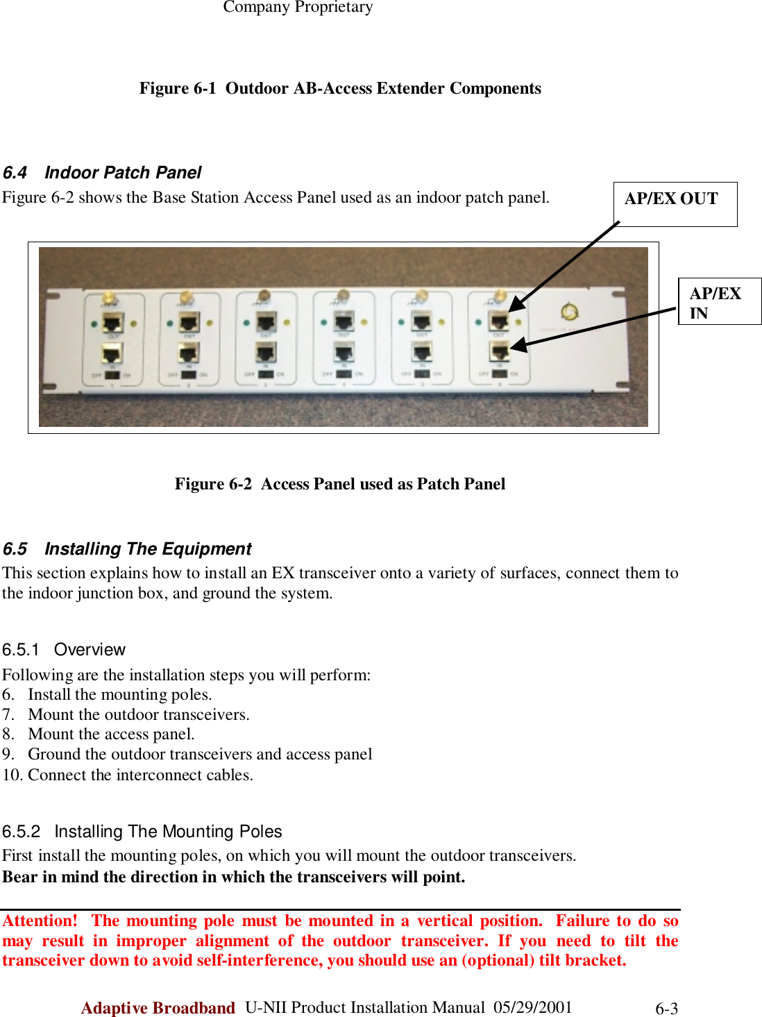                                                    Company ProprietaryAdaptive Broadband  U-NII Product Installation Manual  05/29/2001 6-3Figure 6-1  Outdoor AB-Access Extender Components6.4  Indoor Patch PanelFigure 6-2 shows the Base Station Access Panel used as an indoor patch panel.Figure 6-2  Access Panel used as Patch Panel6.5  Installing The EquipmentThis section explains how to install an EX transceiver onto a variety of surfaces, connect them tothe indoor junction box, and ground the system.6.5.1 OverviewFollowing are the installation steps you will perform:6. Install the mounting poles.7. Mount the outdoor transceivers.8. Mount the access panel.9. Ground the outdoor transceivers and access panel10. Connect the interconnect cables.6.5.2  Installing The Mounting PolesFirst install the mounting poles, on which you will mount the outdoor transceivers.Bear in mind the direction in which the transceivers will point.Attention!  The mounting pole must be mounted in a vertical position.  Failure to do somay result in improper alignment of the outdoor transceiver. If you need to tilt thetransceiver down to avoid self-interference, you should use an (optional) tilt bracket.AP/EX OUTAP/EXIN