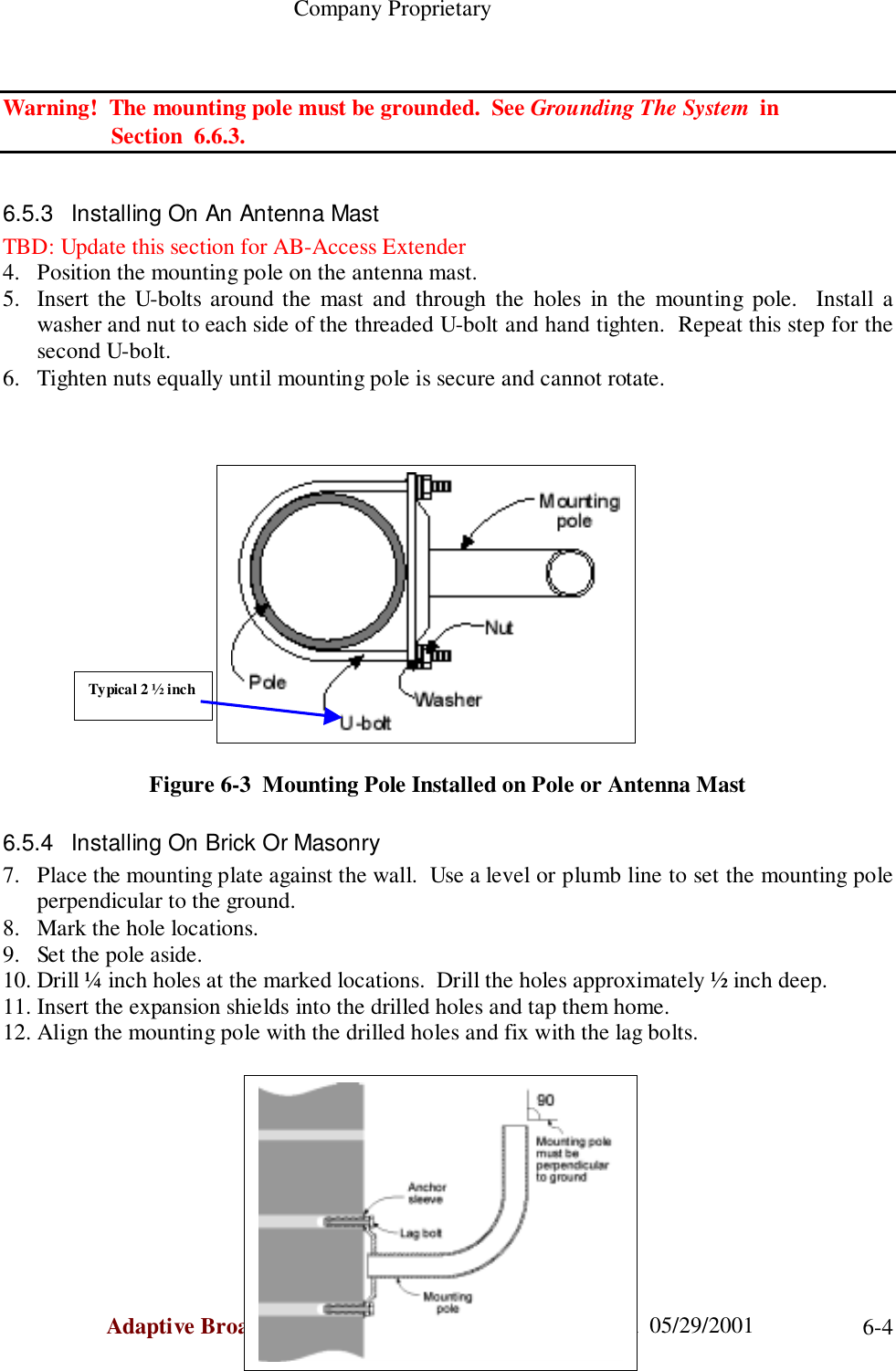                                                    Company ProprietaryAdaptive Broadband  U-NII Product Installation Manual  05/29/2001 6-4Warning!  The mounting pole must be grounded.  See Grounding The System  in                   Section  6.6.3.6.5.3  Installing On An Antenna MastTBD: Update this section for AB-Access Extender4. Position the mounting pole on the antenna mast.5. Insert the U-bolts around the mast and through the holes in the mounting pole.  Install awasher and nut to each side of the threaded U-bolt and hand tighten.  Repeat this step for thesecond U-bolt.6. Tighten nuts equally until mounting pole is secure and cannot rotate.Figure 6-3  Mounting Pole Installed on Pole or Antenna Mast6.5.4  Installing On Brick Or Masonry7. Place the mounting plate against the wall.  Use a level or plumb line to set the mounting poleperpendicular to the ground.8. Mark the hole locations.9. Set the pole aside.10. Drill ¼ inch holes at the marked locations.  Drill the holes approximately ½ inch deep.11. Insert the expansion shields into the drilled holes and tap them home.12. Align the mounting pole with the drilled holes and fix with the lag bolts.Typical 2 ½ inch