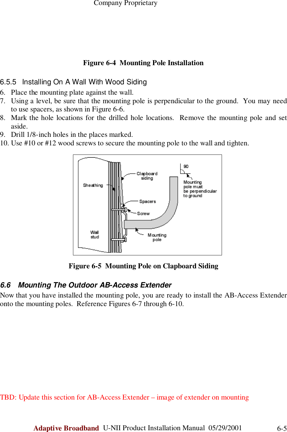                                                    Company ProprietaryAdaptive Broadband  U-NII Product Installation Manual  05/29/2001 6-5Figure 6-4  Mounting Pole Installation6.5.5  Installing On A Wall With Wood Siding6. Place the mounting plate against the wall.7. Using a level, be sure that the mounting pole is perpendicular to the ground.  You may needto use spacers, as shown in Figure 6-6.8. Mark the hole locations for the drilled hole locations.  Remove the mounting pole and setaside.9. Drill 1/8-inch holes in the places marked.10. Use #10 or #12 wood screws to secure the mounting pole to the wall and tighten.Figure 6-5  Mounting Pole on Clapboard Siding6.6  Mounting The Outdoor AB-Access ExtenderNow that you have installed the mounting pole, you are ready to install the AB-Access Extenderonto the mounting poles.  Reference Figures 6-7 through 6-10.TBD: Update this section for AB-Access Extender – image of extender on mounting