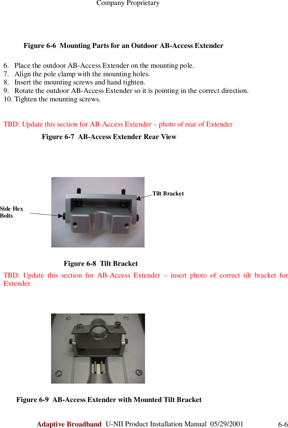                                                    Company ProprietaryAdaptive Broadband  U-NII Product Installation Manual  05/29/2001 6-6           Figure 6-6  Mounting Parts for an Outdoor AB-Access Extender6. Place the outdoor AB-Access Extender on the mounting pole.7. Align the pole clamp with the mounting holes.8. Insert the mounting screws and hand tighten.9. Rotate the outdoor AB-Access Extender so it is pointing in the correct direction.10. Tighten the mounting screws.TBD: Update this section for AB-Access Extender – photo of rear of Extender                     Figure 6-7  AB-Access Extender Rear View                                 Figure 6-8  Tilt BracketTBD: Update this section for AB-Access Extender – insert photo of correct tilt bracket forExtender       Figure 6-9  AB-Access Extender with Mounted Tilt BracketSide HexBoltsTilt Bracket