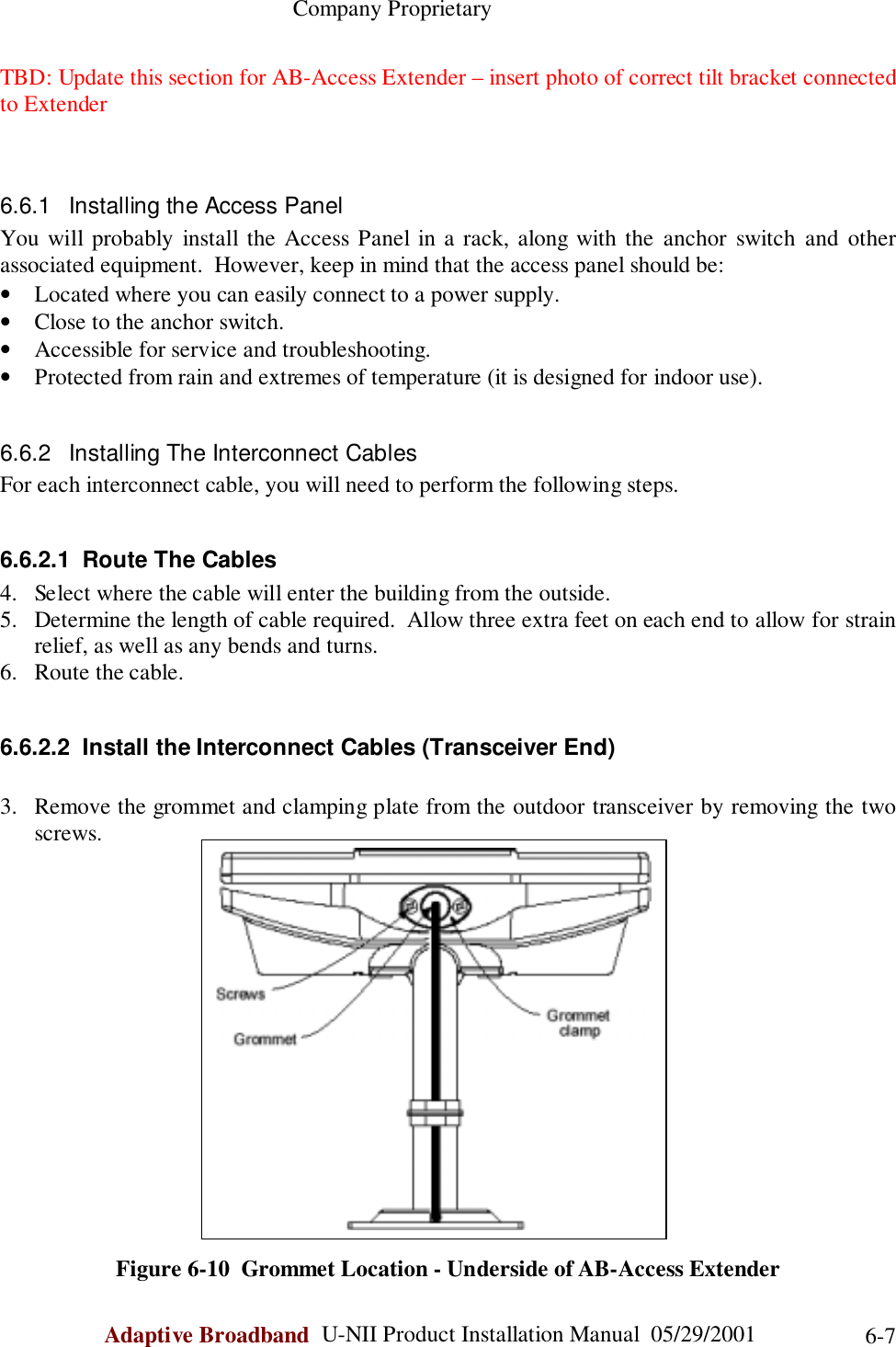                                                    Company ProprietaryAdaptive Broadband  U-NII Product Installation Manual  05/29/2001 6-7TBD: Update this section for AB-Access Extender – insert photo of correct tilt bracket connectedto Extender6.6.1  Installing the Access PanelYou will probably install the Access Panel in a rack, along with the anchor switch and otherassociated equipment.  However, keep in mind that the access panel should be:• Located where you can easily connect to a power supply.• Close to the anchor switch.• Accessible for service and troubleshooting.• Protected from rain and extremes of temperature (it is designed for indoor use).6.6.2  Installing The Interconnect CablesFor each interconnect cable, you will need to perform the following steps.6.6.2.1  Route The Cables4. Select where the cable will enter the building from the outside.5. Determine the length of cable required.  Allow three extra feet on each end to allow for strainrelief, as well as any bends and turns.6. Route the cable.6.6.2.2  Install the Interconnect Cables (Transceiver End)3. Remove the grommet and clamping plate from the outdoor transceiver by removing the twoscrews.Figure 6-10  Grommet Location - Underside of AB-Access Extender