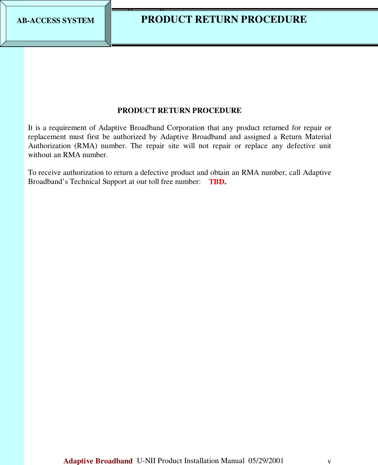                                                    Company ProprietaryAdaptive Broadband  U-NII Product Installation Manual  05/29/2001 vPRODUCT RETURN PROCEDUREIt is a requirement of Adaptive Broadband Corporation that any product returned for repair orreplacement must first be authorized by Adaptive Broadband and assigned a Return MaterialAuthorization (RMA) number. The repair site will not repair or replace any defective unitwithout an RMA number.To receive authorization to return a defective product and obtain an RMA number, call AdaptiveBroadband’s Technical Support at our toll free number:    TBD.AB-ACCESS SYSTEM PRODUCT RETURN PROCEDURE