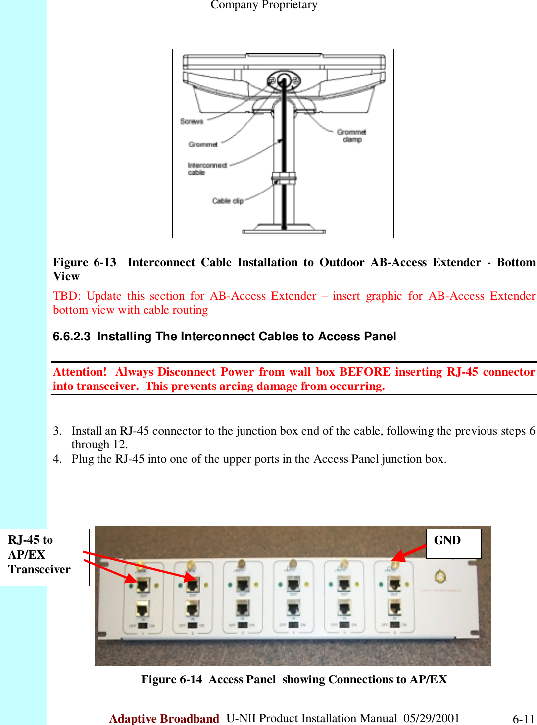                                                    Company ProprietaryAdaptive Broadband  U-NII Product Installation Manual  05/29/2001 6-11Figure 6-13  Interconnect Cable Installation to Outdoor AB-Access Extender - BottomViewTBD: Update this section for AB-Access Extender – insert graphic for AB-Access Extenderbottom view with cable routing6.6.2.3  Installing The Interconnect Cables to Access PanelAttention!  Always Disconnect Power from wall box BEFORE inserting RJ-45 connectorinto transceiver.  This prevents arcing damage from occurring.3. Install an RJ-45 connector to the junction box end of the cable, following the previous steps 6through 12.4. Plug the RJ-45 into one of the upper ports in the Access Panel junction box.Figure 6-14  Access Panel  showing Connections to AP/EXRJ-45 toAP/EXTransceiverGND